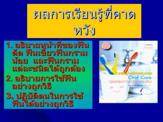 ผลการเรียนรู้ที่คาด
             หวัง
1. อธิบายหน้าที่ของฟัน
  ตัด ฟันเขี้ยวฟันกราม
  น้อย และฟันกราม
  แต่ละชนิดได้ถูกต้อง
2. อธิบายการใช้ฟัน
  อย่างถูกวิธี
3. ปฏิบัตตนในการใช้
         ิ
  ฟันได้อย่างถูกวิธี
 