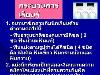 กระบวนการ
     เรียนรู้
1. สนทนาซักถามกับนักเรียนด้วย
  คำาถามต่อไปนี้
  - ฟันธรรมชาติของคนเรามีกี่ชุด ( 2
  ชุด ฟันนำ้านมฟันแท้)
  - ฟันแบ่งตามรูปร่างได้กี่ชนิด ( 4 ชนิด
  คือ ฟันตัด ฟันเขี้ยว ฟันกรามน้อยและ
  ฟันกราม)
2. แบ่งนักเรียนเป็นกลุ่มละ3คนตามความ
  สมัครใจแบ่งหน้าทีตามความรับผิด
                     ่
 