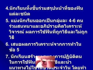 4.นักเรียนทั้งชั้นร่วมสรุปหน้าที่ของฟัน
  แต่ละชนิด
5. แบ่งนักเรียนออกเป็นกลุ่มละ 4-6 คน
  ร่วมสนทนาและอภิปรายคิดวิเคราะห์
  วิจารณ์ ผลการใช้ฟันทีถูกวิธและไม่ถูก
                          ่    ี
  วิธี
6. เสนอผลการวิเคราะห์จากการทำาใน
  ข้อ 5
7. นักเรียนสร้างแนวทางการปฏิบัตตน   ิ
  ในการใช้ฟันอย่างถูกวิธีและนำา
  แนวทางไปใช้ในชีวิตประจำาวัน โดยทำา
 