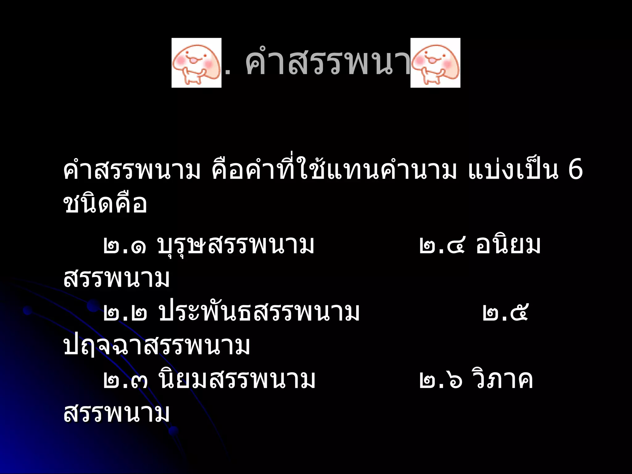 ๒. คำำสรรพนำม

คำำสรรพนำม คือคำำที่ใช้แทนคำำนำม แบ่งเป็น 6
ชนิดคือ
    ๒.๑ บุรุษสรรพนำม         ๒.๔ อนิยม
สรรพนำม
    ๒.๒ ประพันธสรรพนำม            ๒.๕
ปฤจฉำสรรพนำม
    ๒.๓ นิยมสรรพนำม          ๒.๖ วิภำค
สรรพนำม
 