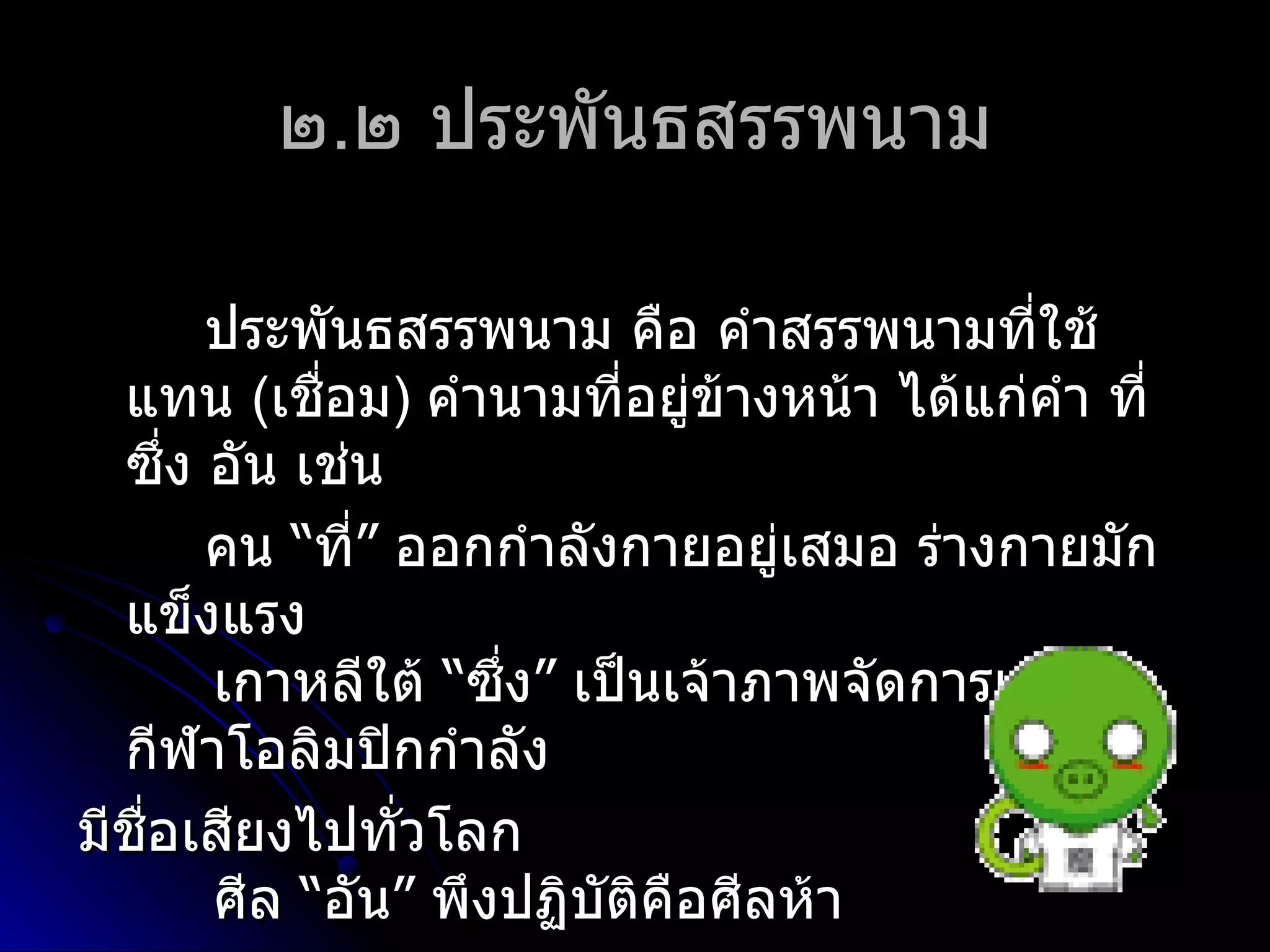 ๒.๒ ประพันธสรรพนำม

       ประพันธสรรพนำม คือ คำำสรรพนำมที่ใช้
  แทน (เชือม) คำำนำมที่อยู่ข้ำงหน้ำ ได้แก่คำำ ที่
            ่
  ซึ่ง อัน เช่น
       คน “ที่” ออกกำำลังกำยอยู่เสมอ ร่ำงกำยมัก
  แข็งแรง
       เกำหลีใต้ “ซึ่ง” เป็นเจ้ำภำพจัดกำรแข่งขัน
  กีฬำโอลิมปิกกำำลัง
มีชอเสียงไปทั่วโลก
   ื่
       ศีล “อัน” พึงปฏิบติคือศีลห้ำ
                         ั
 