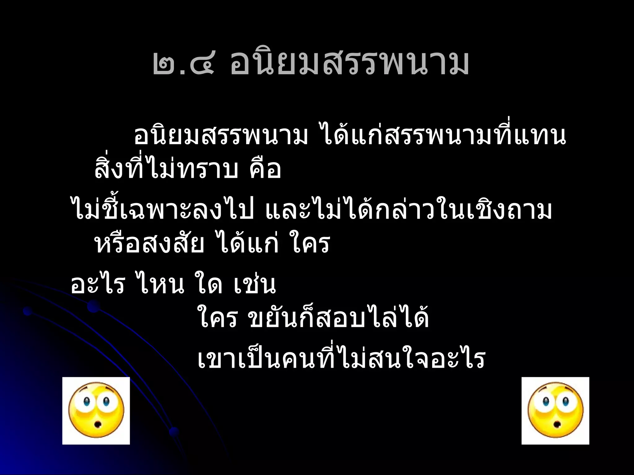 ๒.๔ อนิยมสรรพนำม
       อนิยมสรรพนำม ได้แก่สรรพนำมที่แทน
  สิงที่ไม่ทรำบ คือ
    ่
ไม่ชี้เฉพำะลงไป และไม่ได้กล่ำวในเชิงถำม
  หรือสงสัย ได้แก่ ใคร
อะไร ไหน ใด เช่น
            ใคร ขยันก็สอบไล่ได้
            เขำเป็นคนที่ไม่สนใจอะไร
 