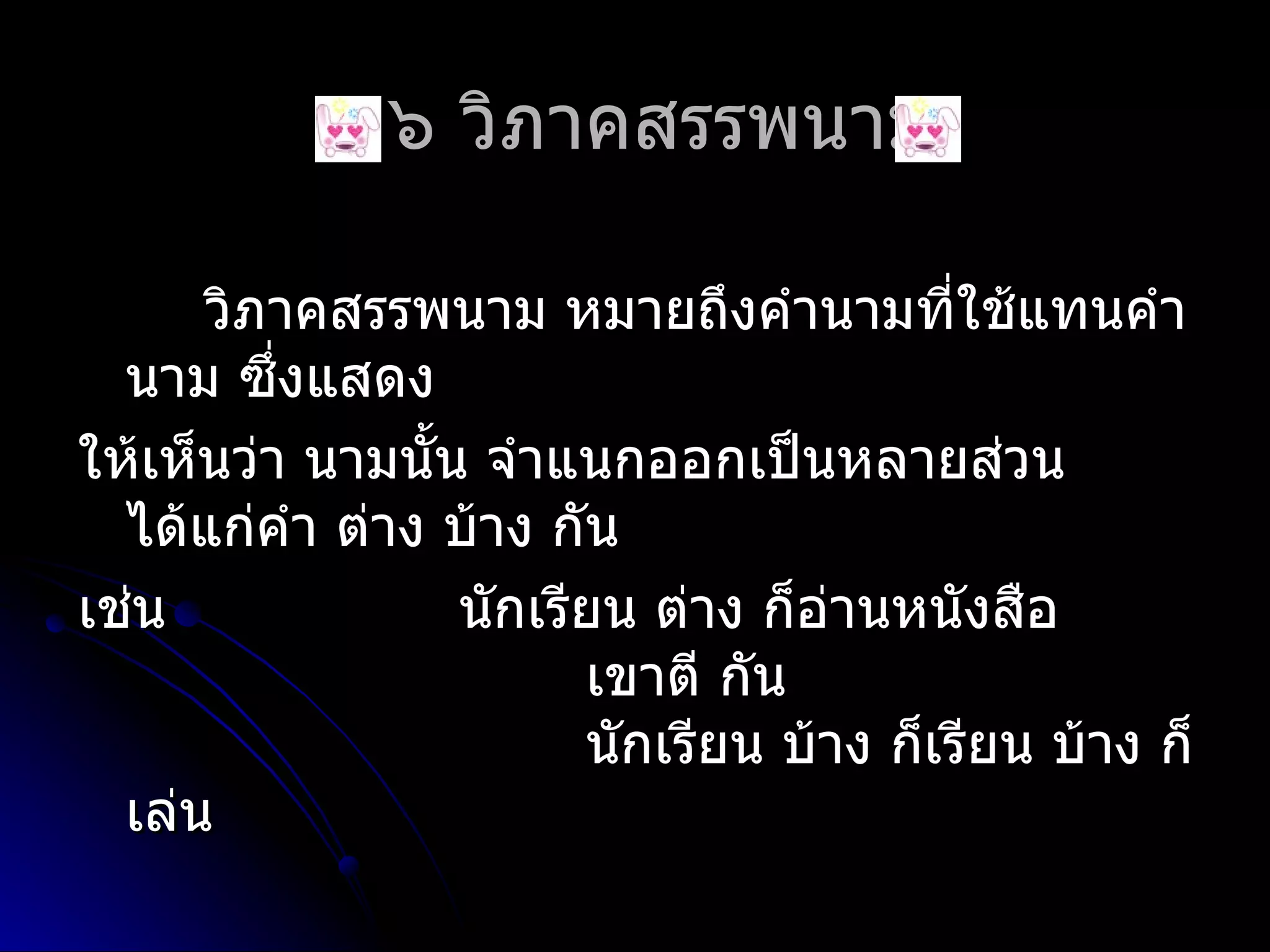 ๒.๖ วิภำคสรรพนำม

      วิภำคสรรพนำม หมำยถึงคำำนำมที่ใช้แทนคำำ
  นำม ซึ่งแสดง
ให้เห็นว่ำ นำมนั้น จำำแนกออกเป็นหลำยส่วน
  ได้แก่คำำ ต่ำง บ้ำง กัน
เช่น              นักเรียน ต่ำง ก็อ่ำนหนังสือ
                        เขำตี กัน
                        นักเรียน บ้ำง ก็เรียน บ้ำง ก็
  เล่น
 