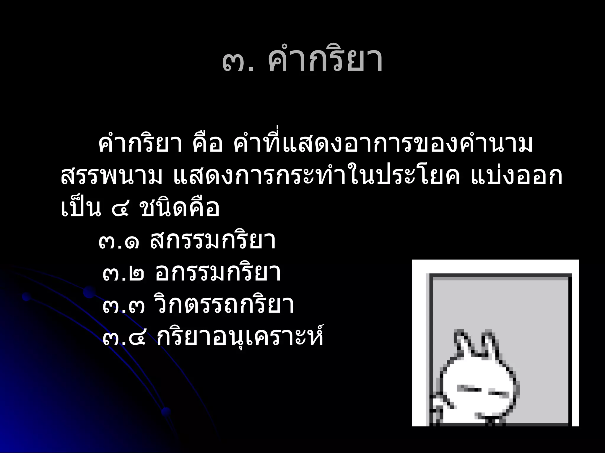 ๓. คำำกริยำ

    คำำกริยำ คือ คำำที่แสดงอำกำรของคำำนำม
สรรพนำม แสดงกำรกระทำำในประโยค แบ่งออก
เป็น ๔ ชนิดคือ
    ๓.๑ สกรรมกริยำ
    ๓.๒ อกรรมกริยำ
    ๓.๓ วิกตรรถกริยำ
    ๓.๔ กริยำอนุเครำะห์
 