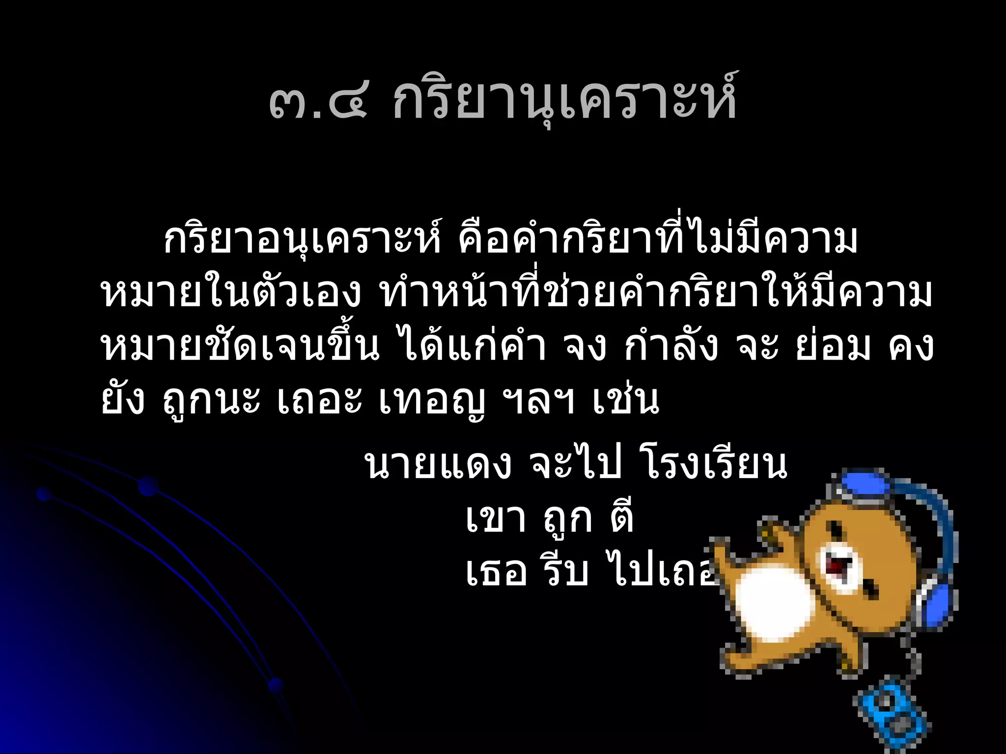 ๓.๔ กริยำนุเครำะห์

    กริยำอนุเครำะห์ คือคำำกริยำที่ไม่มีควำม
หมำยในตัวเอง ทำำหน้ำที่ชวยคำำกริยำให้มีควำม
                          ่
หมำยชัดเจนขึ้น ได้แก่คำำ จง กำำลัง จะ ย่อม คง
ยัง ถูกนะ เถอะ เทอญ ฯลฯ เช่น
               นำยแดง จะไป โรงเรียน
                    เขำ ถูก ตี
                    เธอ รีบ ไปเถอะ
 