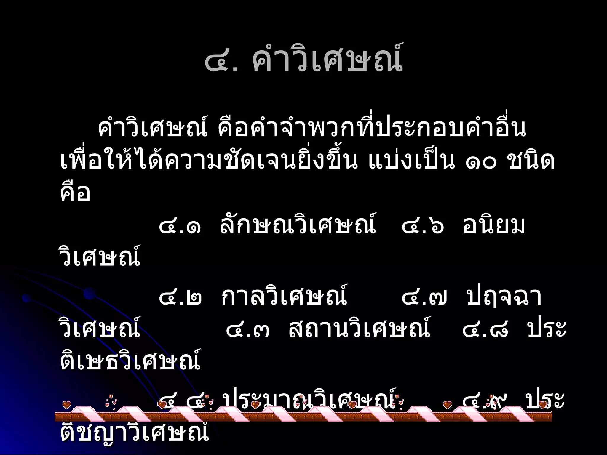 ๔. คำำวิเศษณ์
     คำำวิเศษณ์ คือคำำจำำพวกที่ประกอบคำำอื่น
เพือให้ได้ควำมชัดเจนยิ่งขึ้น แบ่งเป็น ๑๐ ชนิด
   ่
คือ
            ๔.๑ ลักษณวิเศษณ์ ๔.๖ อนิยม
วิเศษณ์
            ๔.๒ กำลวิเศษณ์       ๔.๗ ปฤจฉำ
วิเศษณ์         ๔.๓ สถำนวิเศษณ์ ๔.๘ ประ
ติเษธวิเศษณ์
            ๔.๔ ประมำณวิเศษณ์         ๔.๙ ประ
ติชญำวิเศษณ์
 