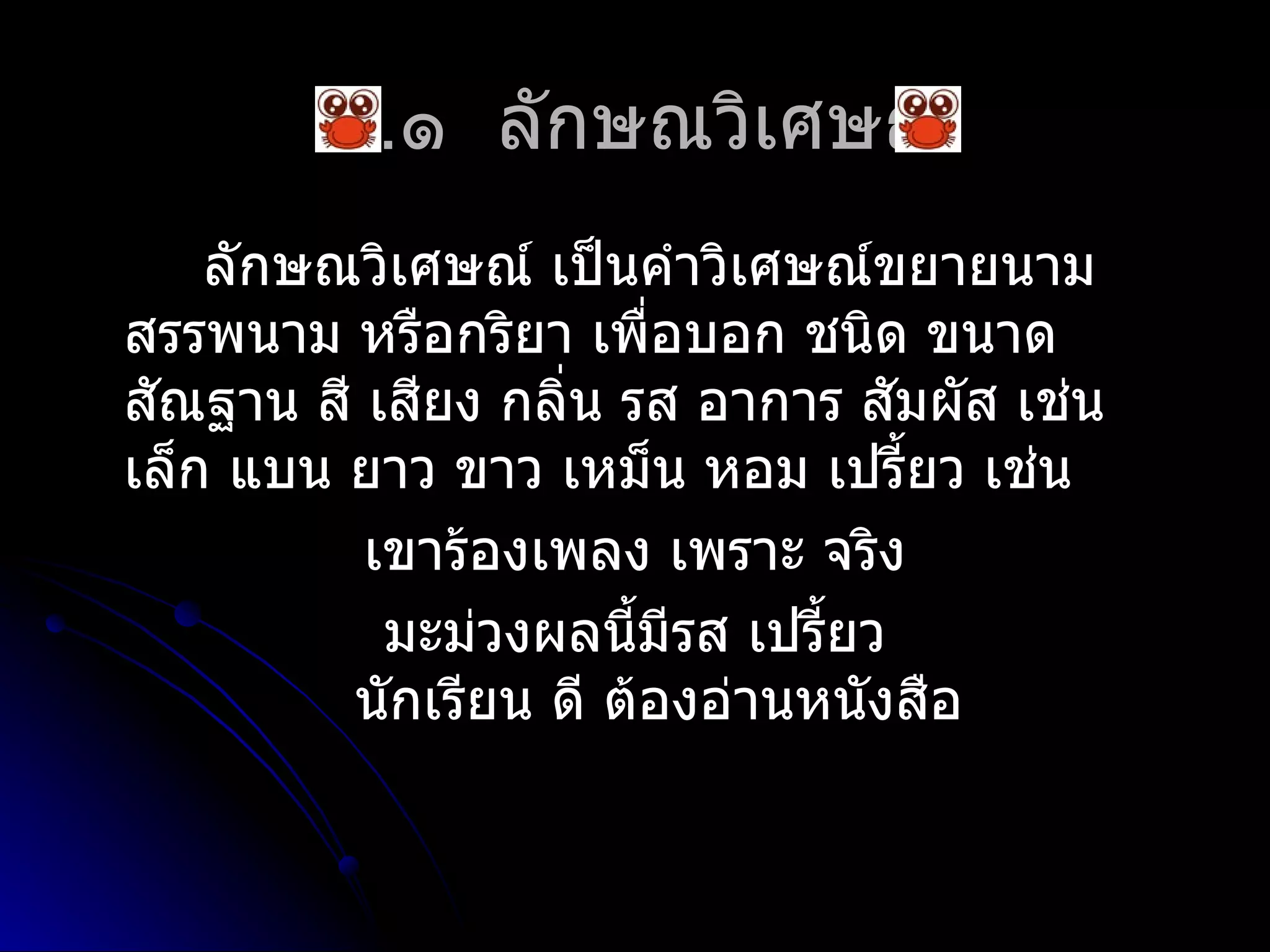 ๔.๑ ลักษณวิเศษณ์
    ลักษณวิเศษณ์ เป็นคำำวิเศษณ์ขยำยนำม
สรรพนำม หรือกริยำ เพื่อบอก ชนิด ขนำด
สัณฐำน สี เสียง กลิ่น รส อำกำร สัมผัส เช่น
เล็ก แบน ยำว ขำว เหม็น หอม เปรี้ยว เช่น
          เขำร้องเพลง เพรำะ จริง
           มะม่วงผลนีมีรส เปรี้ยว
                       ้
         นักเรียน ดี ต้องอ่ำนหนังสือ
 