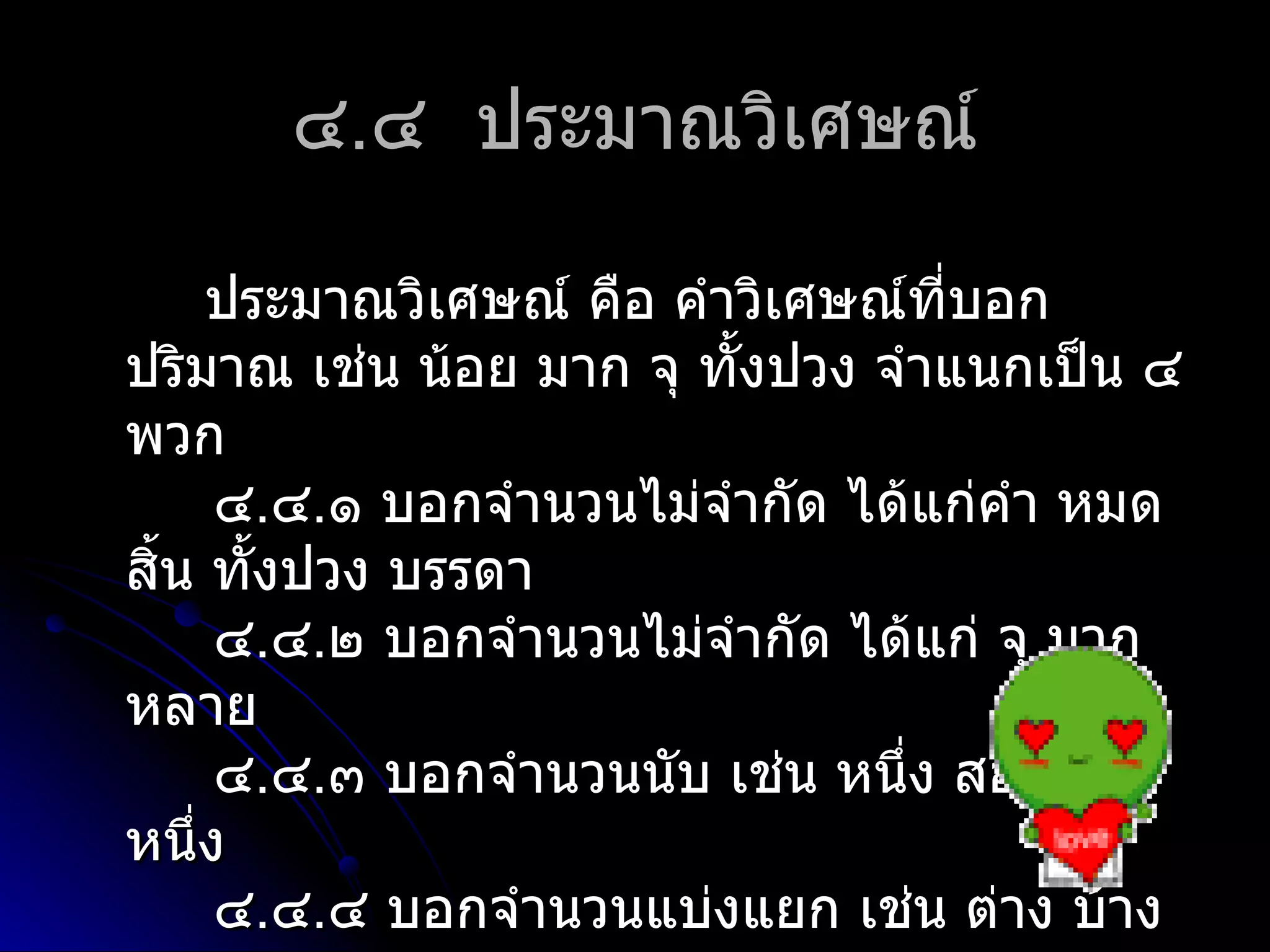 ๔.๔ ประมำณวิเศษณ์

      ประมำณวิเศษณ์ คือ คำำวิเศษณ์ที่บอก
ปริมำณ เช่น น้อย มำก จุ ทั้งปวง จำำแนกเป็น ๔
พวก
      ๔.๔.๑ บอกจำำนวนไม่จำำกัด ได้แก่คำำ หมด
สิน ทั้งปวง บรรดำ
  ้
      ๔.๔.๒ บอกจำำนวนไม่จำำกัด ได้แก่ จุ มำก
หลำย
      ๔.๔.๓ บอกจำำนวนนับ เช่น หนึ่ง สอง ที่
หนึง่
      ๔.๔.๔ บอกจำำนวนแบ่งแยก เช่น ต่ำง บ้ำง
 