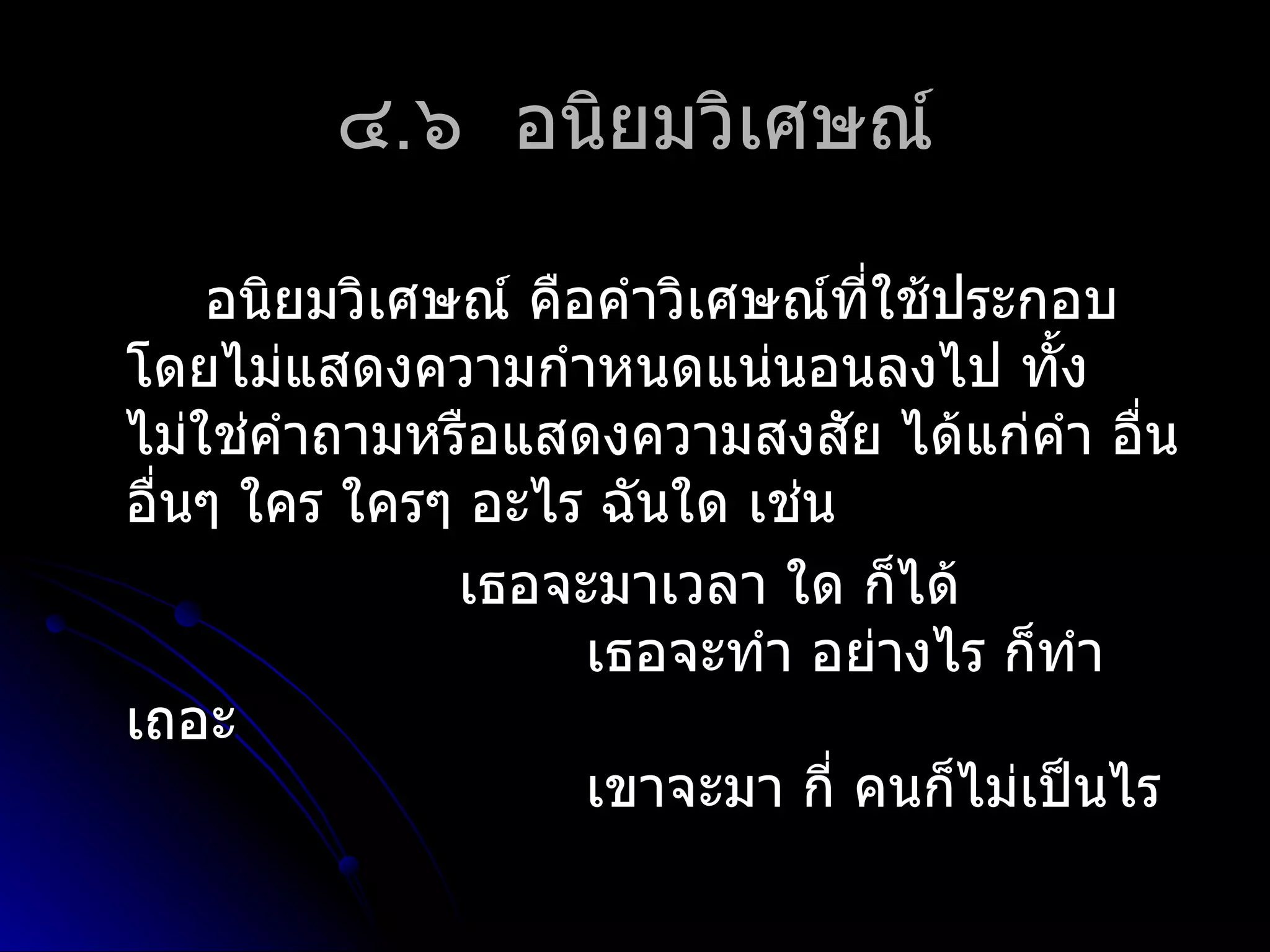 ๔.๖ อนิยมวิเศษณ์

    อนิยมวิเศษณ์ คือคำำวิเศษณ์ที่ใช้ประกอบ
โดยไม่แสดงควำมกำำหนดแน่นอนลงไป ทั้ง
ไม่ใช่คำำถำมหรือแสดงควำมสงสัย ได้แก่คำำ อื่น
อื่นๆ ใคร ใครๆ อะไร ฉันใด เช่น
              เธอจะมำเวลำ ใด ก็ได้
                    เธอจะทำำ อย่ำงไร ก็ทำำ
เถอะ
                    เขำจะมำ กี่ คนก็ไม่เป็นไร
 