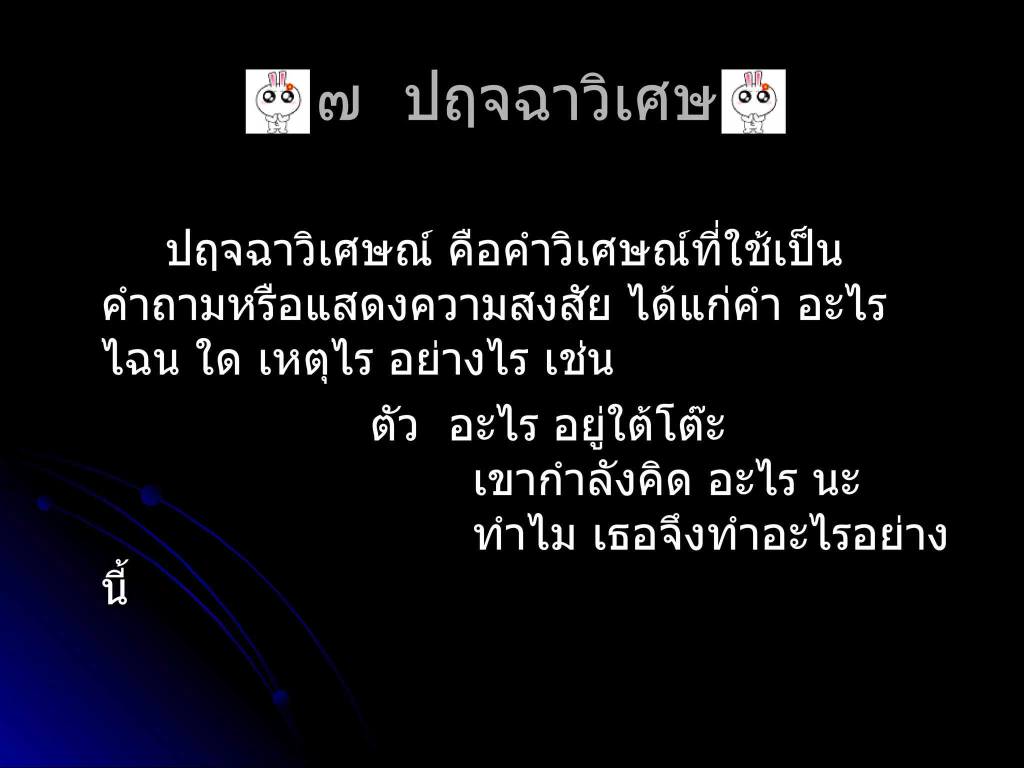 ๔.๗ ปฤจฉำวิเศษณ์

    ปฤจฉำวิเศษณ์ คือคำำวิเศษณ์ที่ใช้เป็น
คำำถำมหรือแสดงควำมสงสัย ได้แก่คำำ อะไร
ไฉน ใด เหตุไร อย่ำงไร เช่น
             ตัว อะไร อยู่ใต้โต๊ะ
                  เขำกำำลังคิด อะไร นะ
                  ทำำไม เธอจึงทำำอะไรอย่ำง
นี้
 