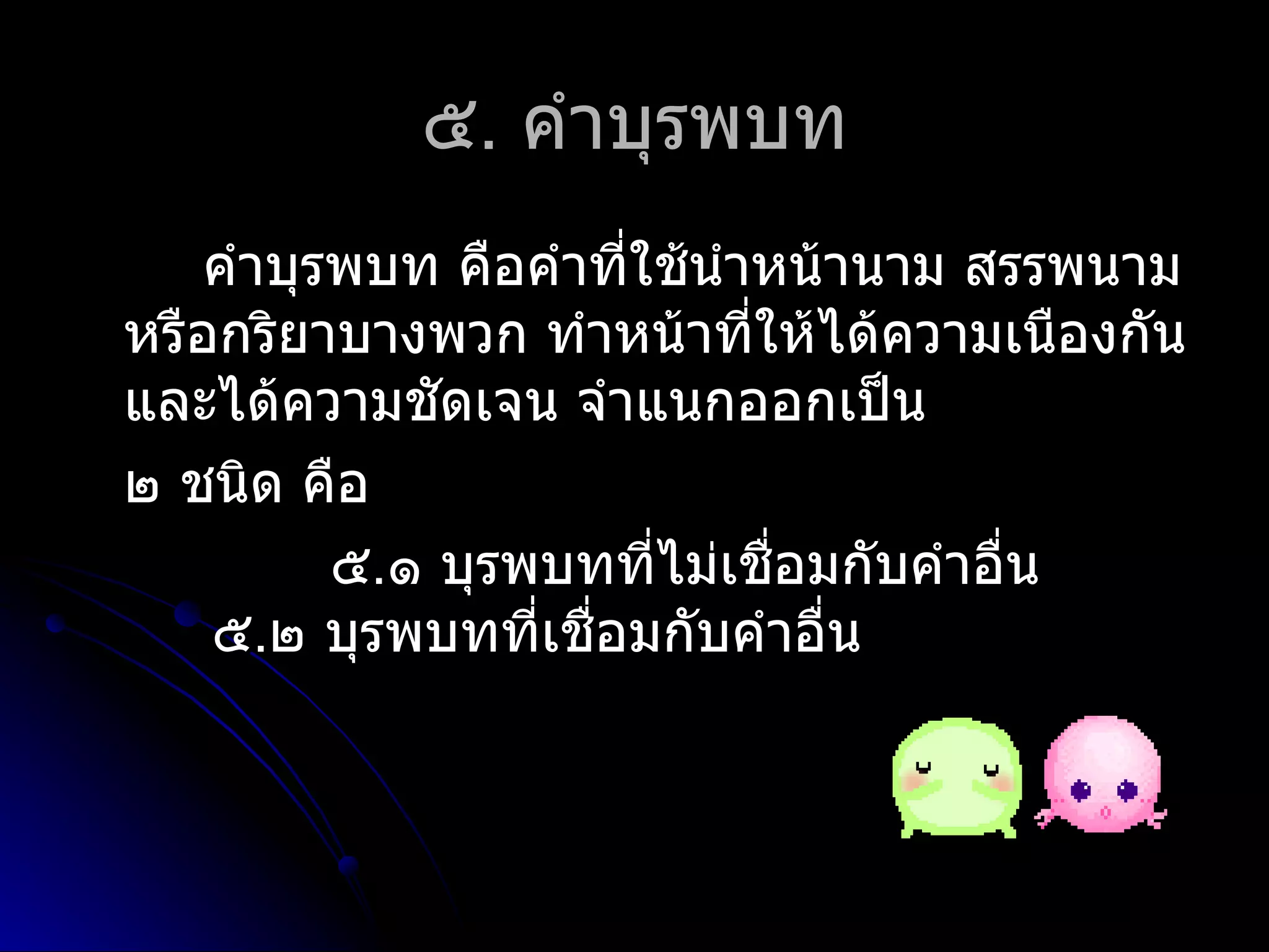 ๕. คำำบุรพบท
    คำำบุรพบท คือคำำที่ใช้นำำหน้ำนำม สรรพนำม
หรือกริยำบำงพวก ทำำหน้ำที่ให้ได้ควำมเนืองกัน
และได้ควำมชัดเจน จำำแนกออกเป็น
๒ ชนิด คือ
          ๕.๑ บุรพบทที่ไม่เชือมกับคำำอื่น
                              ่
    ๕.๒ บุรพบทที่เชือมกับคำำอื่น
                    ่
 