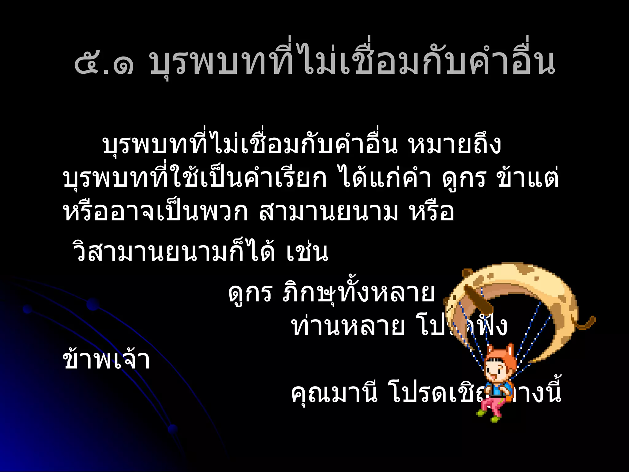 ๕.๑ บุรพบทที่ไม่เชื่อมกับคำำอื่น

    บุรพบทที่ไม่เชื่อมกับคำำอื่น หมำยถึง
บุรพบทที่ใช้เป็นคำำเรียก ได้แก่คำำ ดูกร ข้ำแต่
หรืออำจเป็นพวก สำมำนยนำม หรือ
 วิสำมำนยนำมก็ได้ เช่น
               ดูกร ภิกษุทั้งหลำย
                     ท่ำนหลำย โปรดฟัง
ข้ำพเจ้ำ
                     คุณมำนี โปรดเชิญทำงนี้
 