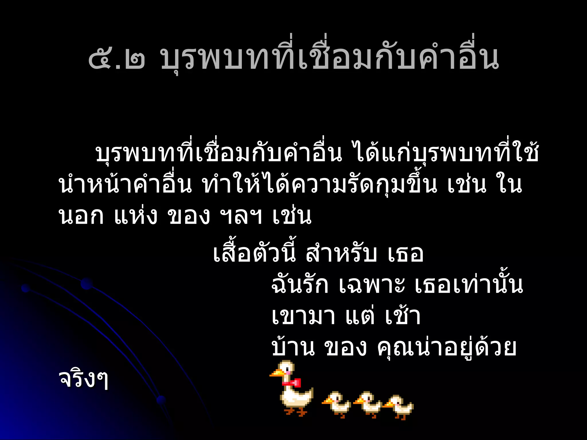 ๕.๒ บุรพบทที่เชื่อมกับคำำอื่น

    บุรพบทที่เชือมกับคำำอื่น ได้แก่บรพบทที่ใช้
                 ่                     ุ
นำำหน้ำคำำอื่น ทำำให้ได้ควำมรัดกุมขึ้น เช่น ใน
นอก แห่ง ของ ฯลฯ เช่น
                เสือตัวนี้ สำำหรับ เธอ
                   ้
                      ฉันรัก เฉพำะ เธอเท่ำนั้น
                      เขำมำ แต่ เช้ำ
                      บ้ำน ของ คุณน่ำอยู่ด้วย
จริงๆ
 