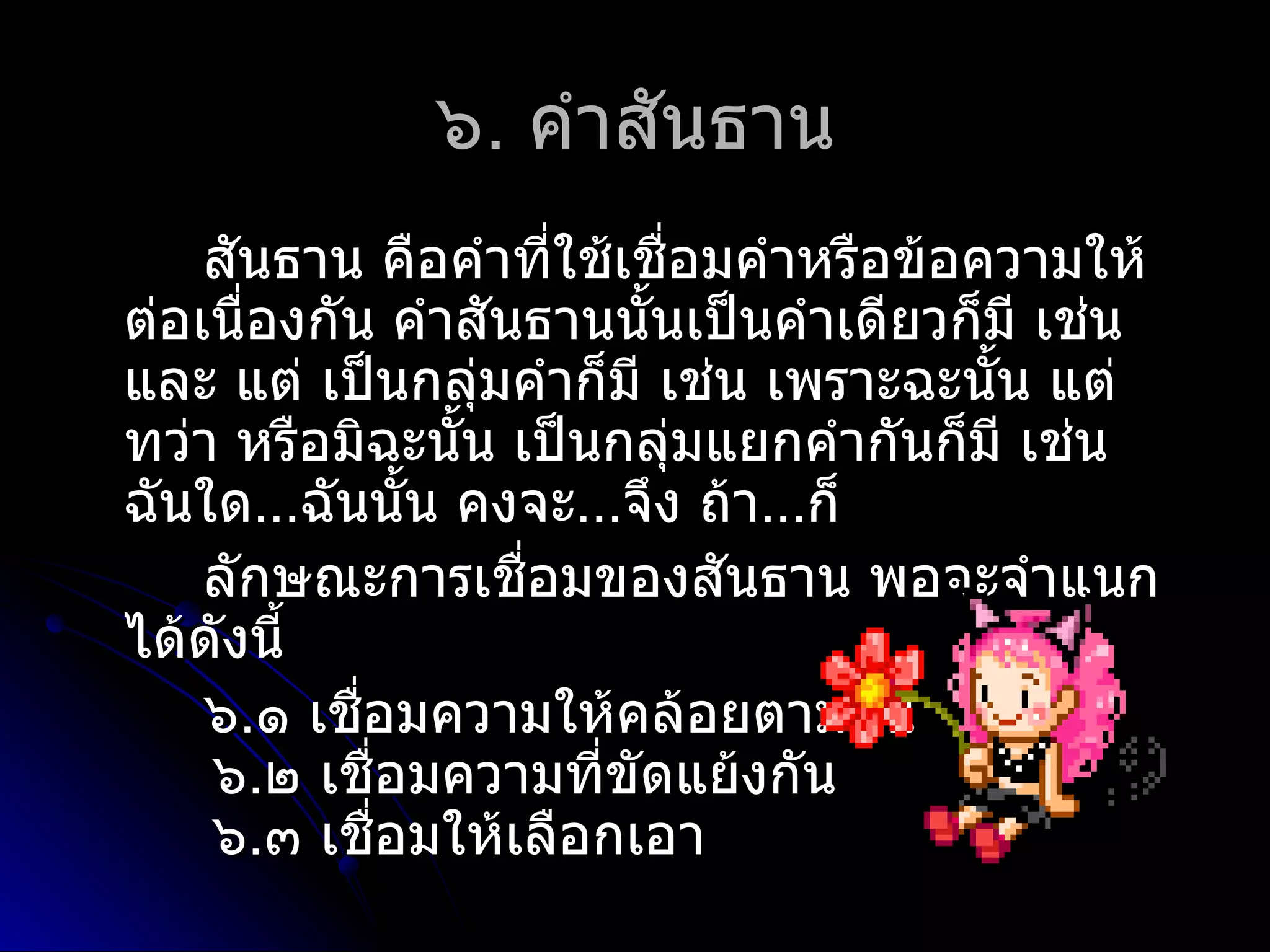 ๖. คำำสันธำน
    สันธำน คือคำำที่ใช้เชือมคำำหรือข้อควำมให้
                          ่
ต่อเนื่องกัน คำำสันธำนนั้นเป็นคำำเดียวก็มี เช่น
และ แต่ เป็นกลุ่มคำำก็มี เช่น เพรำะฉะนัน แต่
                                        ้
ทว่ำ หรือมิฉะนั้น เป็นกลุ่มแยกคำำกันก็มี เช่น
ฉันใด...ฉันนั้น คงจะ...จึง ถ้ำ...ก็
    ลักษณะกำรเชื่อมของสันธำน พอจะจำำแนก
ได้ดังนี้
    ๖.๑ เชือมควำมให้คล้อยตำมกัน
            ่
    ๖.๒ เชือมควำมที่ขัดแย้งกัน
              ่
    ๖.๓ เชือมให้เลือกเอำ
                ่
 