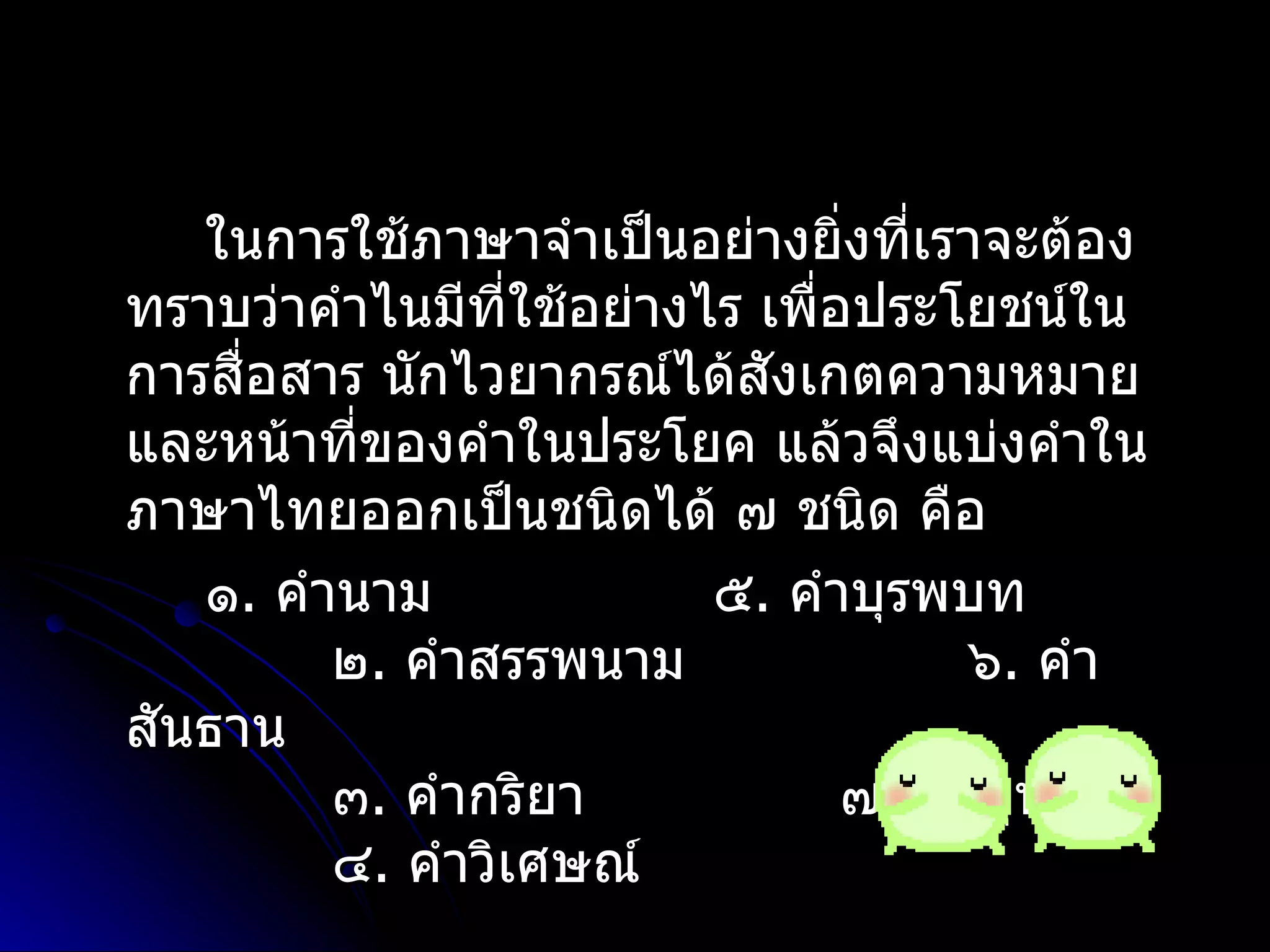 ในกำรใช้ภำษำจำำเป็นอย่ำงยิ่งที่เรำจะต้อง
ทรำบว่ำคำำไนมีที่ใช้อย่ำงไร เพือประโยชน์ใน
                               ่
กำรสื่อสำร นักไวยำกรณ์ได้สังเกตควำมหมำย
และหน้ำที่ของคำำในประโยค แล้วจึงแบ่งคำำใน
ภำษำไทยออกเป็นชนิดได้ ๗ ชนิด คือ
   ๑. คำำนำม              ๕. คำำบุรพบท
         ๒. คำำสรรพนำม                 ๖. คำำ
สันธำน
         ๓. คำำกริยำ             ๗. คำำอุทำน
         ๔. คำำวิเศษณ์
 