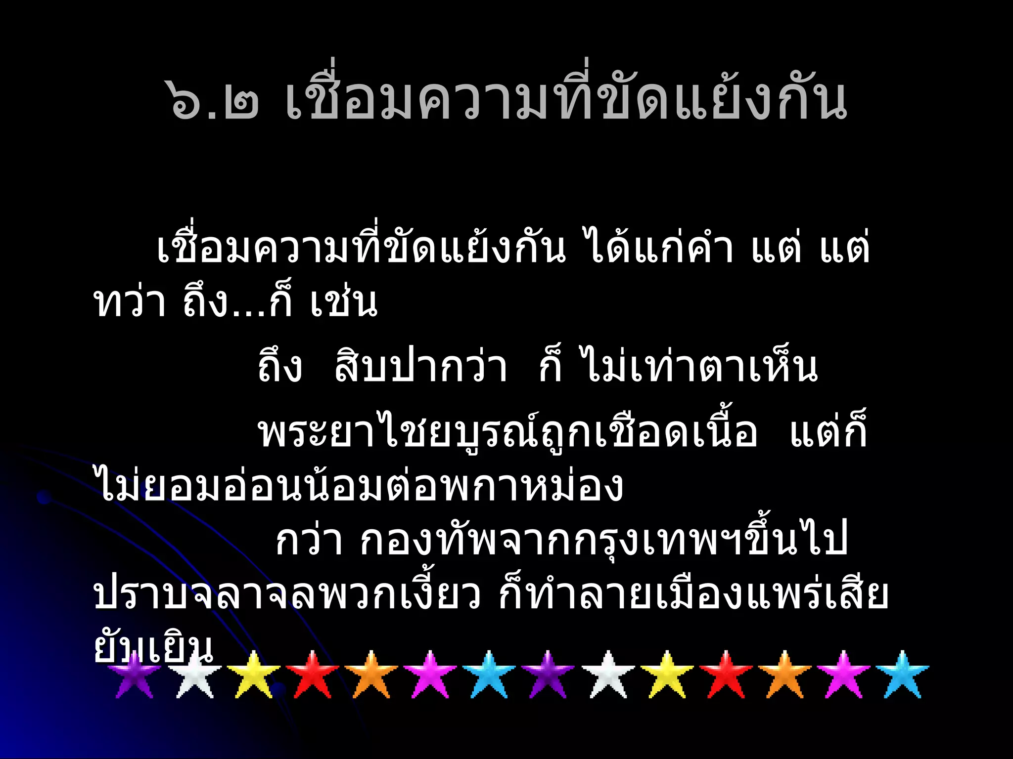 ๖.๒ เชื่อมควำมที่ขัดแย้งกัน

    เชือมควำมที่ขัดแย้งกัน ได้แก่คำำ แต่ แต่
       ่
ทว่ำ ถึง...ก็ เช่น
          ถึง สิบปำกว่ำ ก็ ไม่เท่ำตำเห็น
          พระยำไชยบูรณ์ถูกเชือดเนื้อ แต่ก็
ไม่ยอมอ่อนน้อมต่อพกำหม่อง
           กว่ำ กองทัพจำกกรุงเทพฯขึ้นไป
ปรำบจลำจลพวกเงียว ก็ทำำลำยเมืองแพร่เสีย
                   ้
ยับเยิน
 