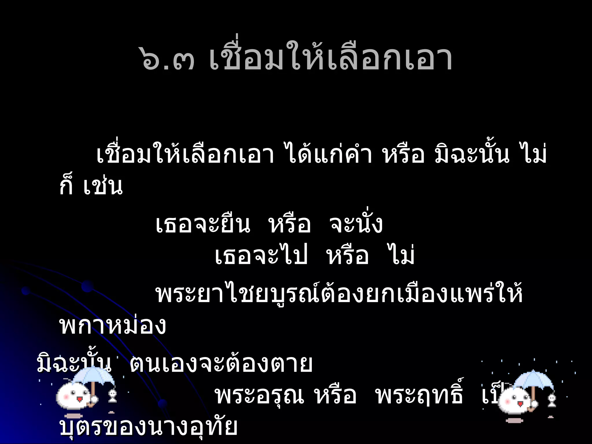๖.๓ เชื่อมให้เลือกเอำ

      เชือมให้เลือกเอำ ได้แก่คำำ หรือ มิฉะนัน ไม่
         ่                                  ้
  ก็ เช่น
           เธอจะยืน หรือ จะนั่ง
                 เธอจะไป หรือ ไม่
           พระยำไชยบูรณ์ต้องยกเมืองแพร่ให้
  พกำหม่อง
มิฉะนั้น ตนเองจะต้องตำย
                 พระอรุณ หรือ พระฤทธิ์ เป็น
  บุตรของนำงอุทัย
 