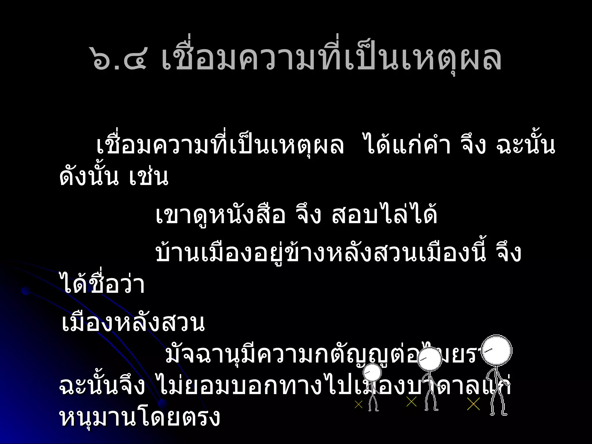 ๖.๔ เชื่อมควำมที่เป็นเหตุผล

    เชือมควำมที่เป็นเหตุผล ได้แก่คำำ จึง ฉะนั้น
          ่
ดังนัน เช่น
     ้
            เขำดูหนังสือ จึง สอบไล่ได้
            บ้ำนเมืองอยู่ข้ำงหลังสวนเมืองนี้ จึง
ได้ชอว่ำ
       ื่
เมืองหลังสวน
             มัจฉำนุมีควำมกตัญญูต่อไมยรำพ
ฉะนั้นจึง ไม่ยอมบอกทำงไปเมืองบำดำลแก่
หนุมำนโดยตรง
 