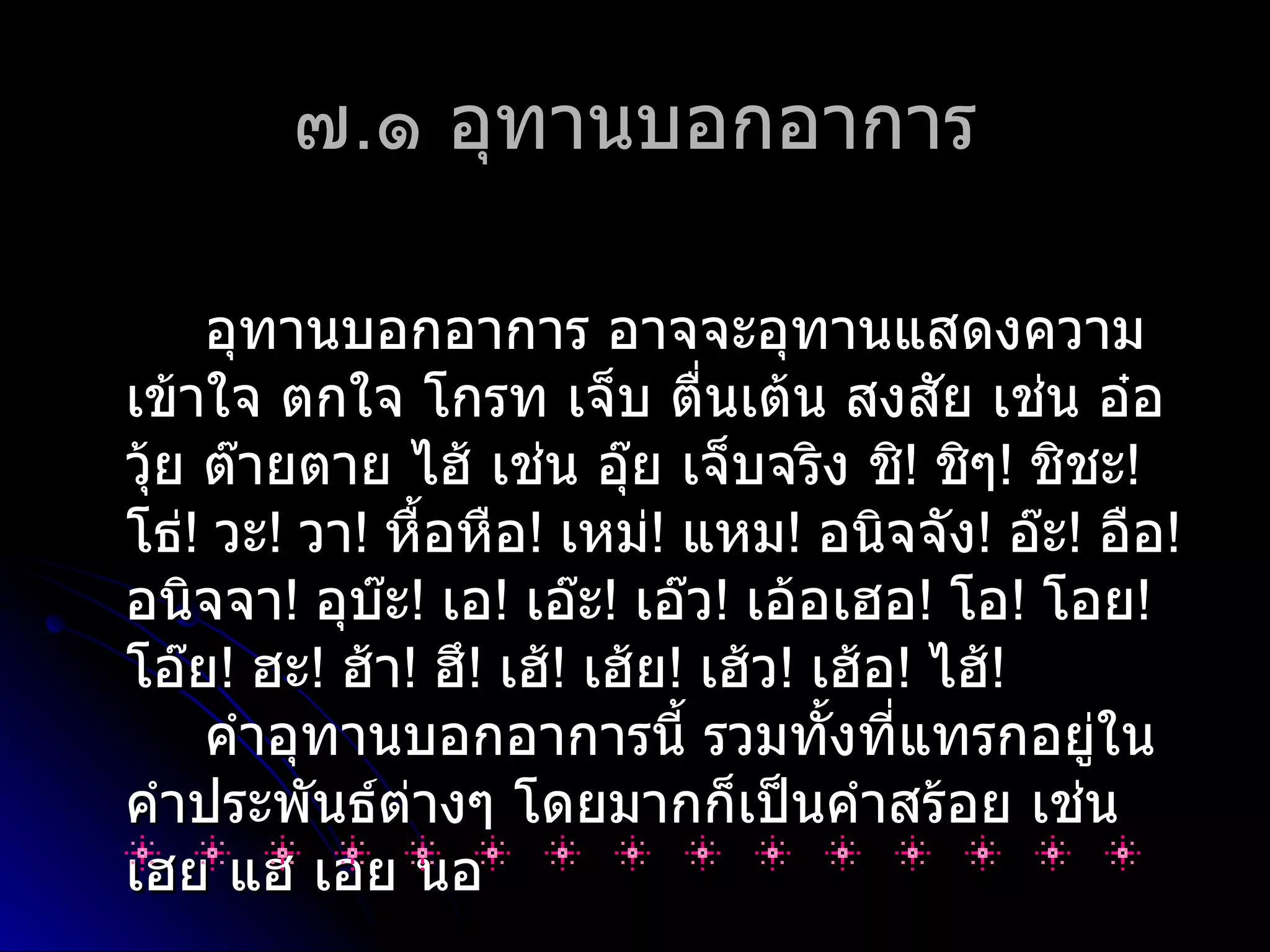 ๗.๑ อุทำนบอกอำกำร

     อุทำนบอกอำกำร อำจจะอุทำนแสดงควำม
เข้ำใจ ตกใจ โกรท เจ็บ ตื่นเต้น สงสัย เช่น อ๋อ
วุ้ย ต๊ำยตำย ไฮ้ เช่น อุ๊ย เจ็บจริง ชิ! ชิๆ! ชิชะ!
โธ่! วะ! วำ! หื้อหือ! เหม่! แหม! อนิจจัง! อ๊ะ! อือ!
อนิจจำ! อุบ๊ะ! เอ! เอ๊ะ! เอ๊ว! เอ้อเฮอ! โอ! โอย!
โอ๊ย! ฮะ! ฮ้ำ! ฮึ! เฮ้! เฮ้ย! เฮ้ว! เฮ้อ! ไฮ้!
     คำำอุทำนบอกอำกำรนี้ รวมทั้งที่แทรกอยู่ใน
คำำประพันธ์ต่ำงๆ โดยมำกก็เป็นคำำสร้อย เช่น
เฮย แฮ เอย นอ
 