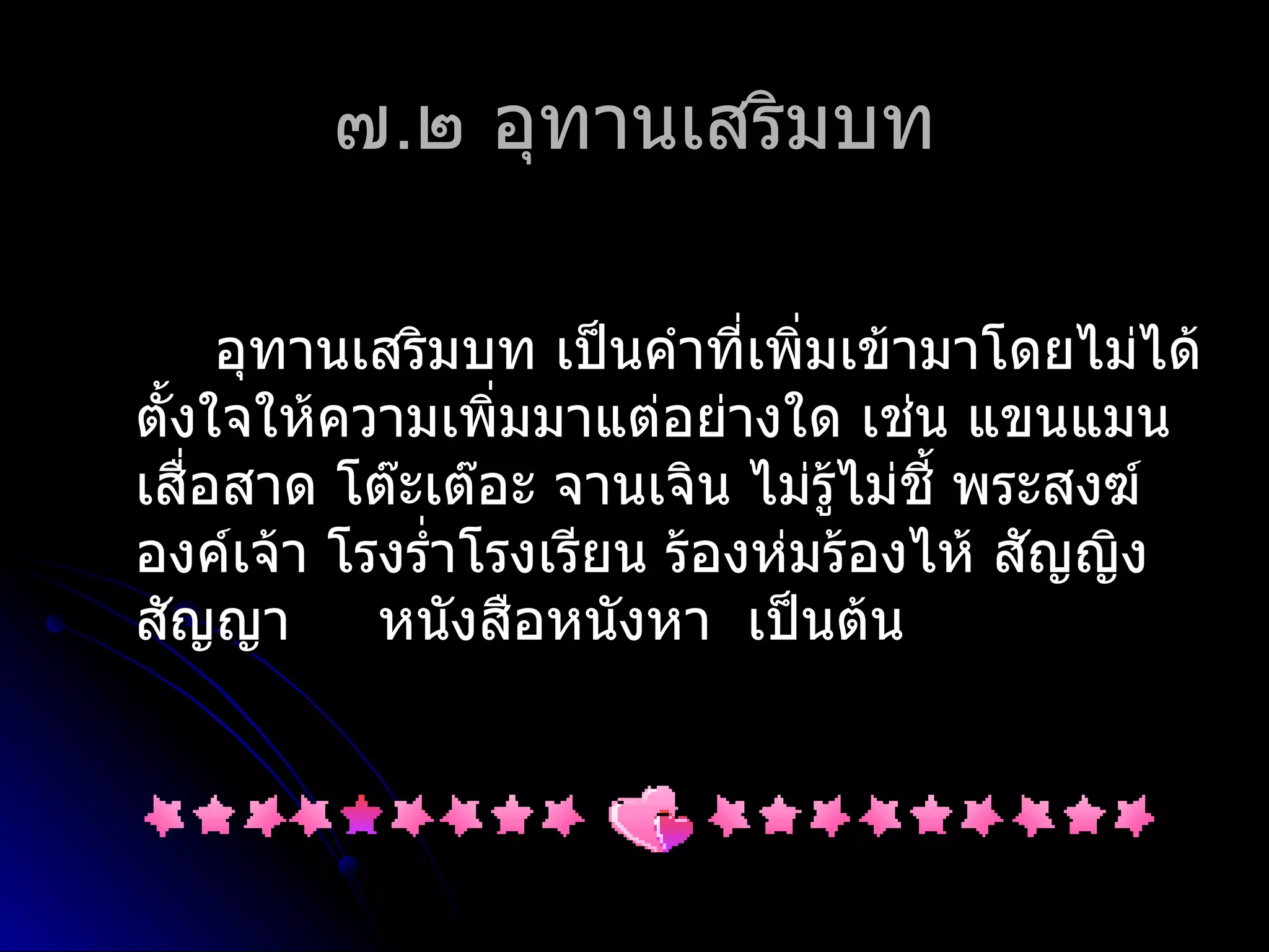 ๗.๒ อุทำนเสริมบท

      อุทำนเสริมบท เป็นคำำที่เพิ่มเข้ำมำโดยไม่ได้
ตั้งใจให้ควำมเพิ่มมำแต่อย่ำงใด เช่น แขนแมน
เสือสำด โต๊ะเต๊อะ จำนเจิน ไม่รู้ไม่ชี้ พระสงฆ์
    ่
องค์เจ้ำ โรงรำ่ำโรงเรียน ร้องห่มร้องไห้ สัญญิง
สัญญำ       หนังสือหนังหำ เป็นต้น
 