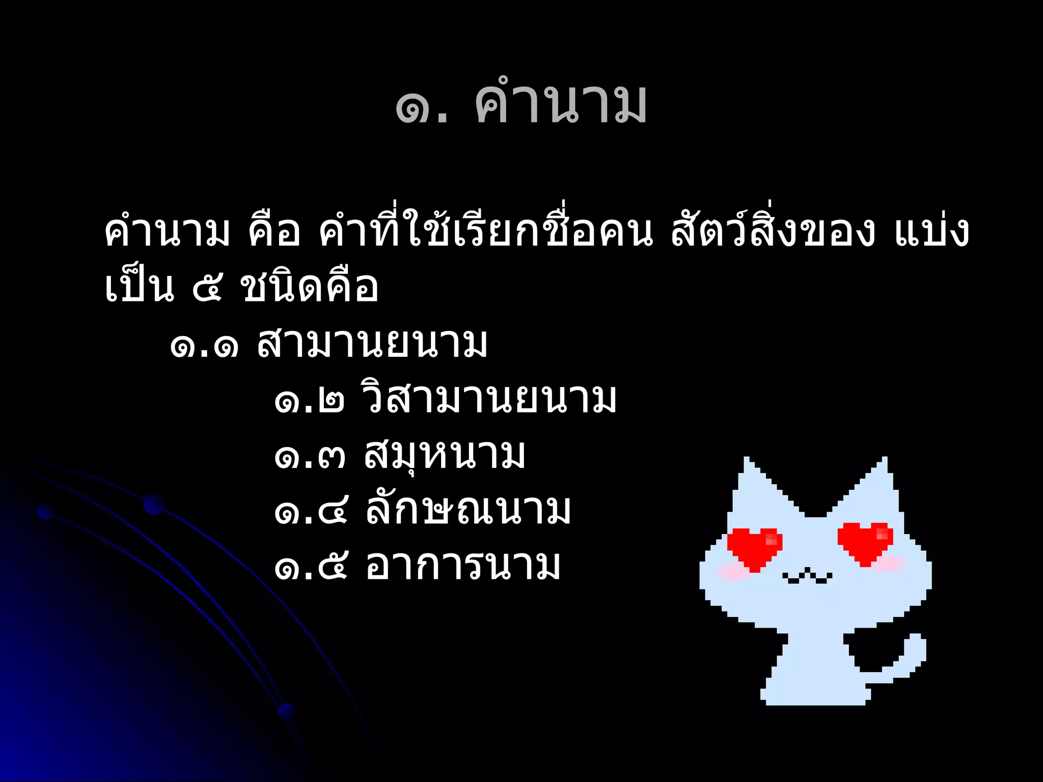 ๑. คำำนำม
คำำนำม คือ คำำที่ใช้เรียกชือคน สัตว์สิ่งของ แบ่ง
                           ่
เป็น ๕ ชนิดคือ
    ๑.๑ สำมำนยนำม
         ๑.๒ วิสำมำนยนำม
         ๑.๓ สมุหนำม
         ๑.๔ ลักษณนำม
         ๑.๕ อำกำรนำม
 