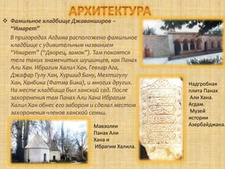  Фамильное кладбище Джаванширов –
  “Имарет”
  В пригородах Агдама расположено фамильное
  кладбище с удивительным названием
  “Имарет” (“Дворец, замок”). Там покоятся
  тела таких знаменитых шушинцев, как Панах
  Али Хан. Ибрагим Халил Хан, Гевхар Ага,
  Джафар Гулу Хан, Хуршид Бану, Мехтигулу
  Хан, Ханбика (Фатма Бика), и многих других.   Надгробная
  На месте кладбища был ханский сад. После      плита Панах
  захоронения там Панах Али Хана Ибрагим        Али Хана.
  Халил Хан обнес его забором и сделал местом   Агдам.
  захоронения членов ханской семьи.             Музей
                                                истории
                              Мавзолеи          Азербайджана.
                              Панах Али
                              Хана и
                              Ибрагим Халила.
 