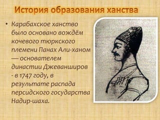 • Карабахское ханство
  было основано вождём
  кочевого тюркского
  племени Панах Али-ханом
  — основателем
  династии Джеванширов
  - в 1747 году, в
  результате распада
  персидского государства
  Надир-шаха.
 