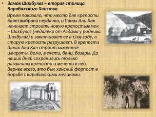 • Замок Шахбулаг – вторая столица
  Карабахского Ханства
  Время показало, что место для крепости
  Баят выбрано неудачно, и Панах Али Хан
  начинает строить новую крепостьзамок
  – Шахбулаг (недалеко от Агдама у родника
  Шахбулаг) и заканчивает ее в 1749 году, а
  старую крепость разрушает. В крепости
  Панах Али Хан строит каменные
  имараты, дома, мечети, бани, базары. До
  наших дней сохранились только
  развалины крепости и мечети в ней.
  Вернее всего, это был ханский форпост в
  борьбе с карабахскими меликами.
 