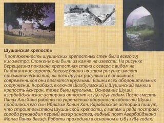Шушинская крепость
Протяженность шушинских крепостных стен была всего 2,5
километра. Сложены они были из камня на извести. На рисунке
Верещагина показана крепостная стена с севера с видом на
Гянджинские ворота. Боевые башни на этом рисунке имеют
призматический вид, на всех других рисунках и в описаниях
современников они являются круглыми. Башни всех оборонительных
сооружений Карабаха, включая Шахбулагский и Шушинский замки и
крепость Аскеран, тоже были круглыми. Основание Шуши
азербайджанские историки относят к 1750-1754 годам. После смерти
Панах Али Хана работы по укреплению обороноспособности Шуши
продолжил его сын Ибрагим Халил Хан. Карабахские историки пишут,
что строительством Шушинской крепости, а затем и ряда построек
города руководил первый везир ханства, видный поэт Азербайджана
Молла Панах Вагиф. Работы проходили в основном в 1783-1784 годах.
 