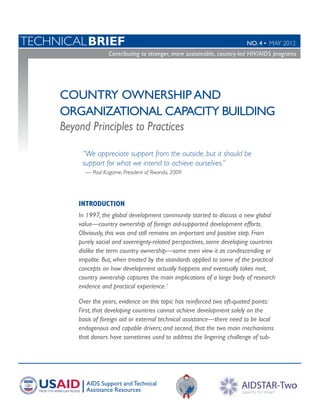 TechnicalBRIEF	                                                           No. 4 • MAY 2012
                    Contributing to stronger, more sustainable, countr y-led HIV/AIDS programs
                   Contributing to stronger, more sustainable, country-led HIV/AIDS programs
	




     Country Ownership and
     Organizational Capacity Building
     Beyond Principles to Practices

         “We appreciate support from the outside, but it should be
         support for what we intend to achieve ourselves.”
          — Paul Kagame, President of Rwanda, 2009




        INTRODUCTION
        In 1997, the global development community started to discuss a new global
        value—country ownership of foreign aid-supported development efforts.
        Obviously, this was and still remains an important and positive step. From
        purely social and sovereignty-related perspectives, some developing countries
        dislike the term country ownership—some even view it as condescending or
        impolite. But, when treated by the standards applied to some of the practical
        concepts on how development actually happens and eventually takes root,
        country ownership captures the main implications of a large body of research
        evidence and practical experience.1

        Over the years, evidence on this topic has reinforced two oft-quoted points:
        First, that developing countries cannot achieve development solely on the
        basis of foreign aid or external technical assistance­ there need to be local
                                                             —
        endogenous and capable drivers; and second, that the two main mechanisms
        that donors have sometimes used to address the lingering challenge of sub-




           AIDS Support and Technical
           Assistance Resources
 