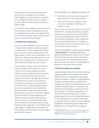 Investing the time and resources in these three          The role of leaders in any collaborative endeavor is to:
practice areas through genuine consultation,
                                                         ƒƒ Set direction and create common ground for
client engagement, and participation is necessary
                                                            people to talk, work and decide together
to move beyond principles to practice, achieve
maximum effectiveness, promote ownership, and            ƒƒ Align teams, inspire and suppor t others
sustain change.                                             to identify and address challenges and
                                                            produce results.
In this section, we will highlight and analyze each of
                                                         They do so by scanning their internal and external
these practices through an organizational capac-
                                                         environments, consulting and listening; translating
ity building lens, and use short case vignettes from
                                                         meaning across sectors and teams; and building
both the CSO and public sectors to illustrate their
                                                         common understanding with respect to informa-
value and results that can be realized.
                                                         tion, evidence, and decisions under consideration.
1. Collaborative leadership                              They also keep people focused on strategies or
                                                         common good, and outcomes which helps to over-
At one level, the challenge of country ownership         come vested or narrow interests.5
is fundamentally a leadership challenge. Leading
is enabling others to face challenges and achieve        The two case vignettes on page 6 provide examples
results. Long-term health and development chal-          of proven practice for developing collaborative,
lenges require a critical mass of local leaders at all   developmental leadership to foster country owner-
levels and in all parts of the health sector who are     ship. The Zambia case demonstrates multi-sector
able to not only lead but also to collaborate and        ownership at the national level, while the Aswan,
take ownership of health policy and practice.            Egypt case shows the impact of a similar leadership
                                                         approach at sub-national and local levels.
In the context of country ownership, there is an
implicit assumption that “ownership” requires            2. Sound management capacity
“owners.” Such owners, however, cannot be
                                                         Typically, managing involves the practices of planning,
confined to the top leadership of central govern-
                                                         organizing, implementing, monitoring, and evaluat-
ment, as ownership also requires action and
                                                         ing the activities of an organization in accordance
support from leaders at the regional, district, and
                                                         with certain policies in order to accomplish defined
community levels, as well as across all sectors,
                                                         objectives and results. Without soundly led and
including the private sector and civil society. In
                                                         managed local institutions and organizations, country
the health sector, a lingering challenge revolves
                                                         ownership will fail to advance. In any country, irre-
around what needs to be done to facilitate or
                                                         spective of its social, political, cultural, or economic
broker processes through which these leaders,
                                                         circumstances, it is institutions, organizations, and
especially across sectors, can work better together
                                                         their teams that will ultimately plan and deliver
to share ownership of locally appropriate and
                                                         lasting programs, services, and development actions.
legitimate institutions, policies, and programs. In
                                                         In many developing country contexts, local institu-
other words, for country ownership principles
                                                         tions (public, private, or CSO) will require additional
to be translated into actionable practices, strong
                                                         management strengthening support before they
leadership within organizations and institutions and
                                                         effectively own and sustain their own programs
a high degree of collaboration among leaders of
these agencies across the health and social welfare      5.	Chrislip, David D. and Carl E. Larson (1994): Collaborative
sectors will be required.                                Leadership: How Citizens and Civic Leaders Can Make a
                                                         Difference. San Francisco: Jossey-Bass




                                                 COUNTRY OWNERSHIP AND C APACITY BUILDING                          n      5
 