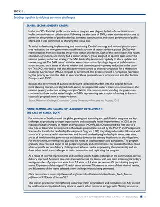 Box 1.

Leading together to address common challenges

         Zambia Sector Advisory Groups
          In the late 90’s, Zambia’s public sector reform program was plagued by lack of coordination and
          ineffective multi-sector collaboration. Following the elections of 2001, a new administration came to
          power on the promise of good leadership, domestic accountability, and sound governance of public
          affairs, and it was committed to changing the status quo.

          To assist in developing, implementing, and monitoring Zambia’s strategy and national plan for pov-
          erty reduction, the new government established a system of sector advisory groups (SAGs) with
          representatives from civil society, the private sector, and donors. Each of the core sectors like health,
          education, agriculture, and mining had a sector advisory group assigned to specific tasks under the
          national poverty reduction strategy. The SAG leadership teams met regularly to share updates and
          review progress. The SAG teams’ activities were characterized by a high degree of collaboration
          across sectors, and a sense of shared mission and common good—poverty reduction in the coun-
          try. The SAGs worked so well that the government turned to them for proposals for a Millennium
          Challenge Corporation (MCC) compact or agreement. This process yielded 37 proposals represent-
          ing five priority sectors; the ideas in several of these proposals were incorporated into the Zambia
          Compact with MCC.

          Because the government of Zambia had brought varied stakeholders into the original develop-
          ment planning process, and aligned multi-sector developmental leaders, there was consensus on the
          national poverty reduction strategy and plan. Within this common understanding, the government
          continued to draw on the varied insights of SAGs representing every sector of society, to frame a
          successful proposal from a receptive donor.
          Source: Millennium Challenge Corporation: Country Ownership—Principles into Practice, 2010


         Mainstreaming and Scaling up Leadership development:
         The case of Aswan, Egypt
          For ministries of health around the globe, growing and sustaining successful health programs are key
          challenges to producing stronger organizations and sustainable health improvements. In 2002, at the
          request of Egypt’s Ministry of Health and Population (MOHP), USAID sponsored the first year of a
          new type of leadership development in the Aswan governorate. Co-led by the MOHP and Management
          Sciences for Health, the Leadership Development Program (LDP) they designed enrolled 10 teams with
          a total of 41 primary health care workers and focused on developing leadership in teams, over time,
          and at all levels from the governorate and district down to the primary health units at the village level.
          For the first time, ownership was put into the hands of local facilitators and participants. The program
          gradually took root and began to tap people’s ingenuity and commitment. They realized that they could
          address specific service delivery challenges and achieve results, empowering them to identify and ad-
          dress other health care challenges in their communities and replicating the program.

          As a result of internal improvements and selecting specific health challenges in the communities, service
          delivery improved. Antenatal care visits increased across the teams, with one team increasing its facility’s
          average number of postpartum visits from 0.2 visits to 3.6 visits per woman. Of participating program
          teams, 75 percent of the original 10 health teams achieved 95 percent or more of their desired results,
          and 80 percent of the teams selected a new challenge without being prompted.

          Click here to learn more: http://www.msh.org/projects/lms/Documents/upload/Aswan_Seeds_Success.
          pdf#search=%22Seeds of Success%22

          This proven practice for strengthening leadership within organizations and institutions was fully owned
          by local teams and replicated many times to several other provinces in Egypt with Ministry resources.


                                                       COUNTRY OWNERSHIP AND C APACITY BUILDING                        n   6
 