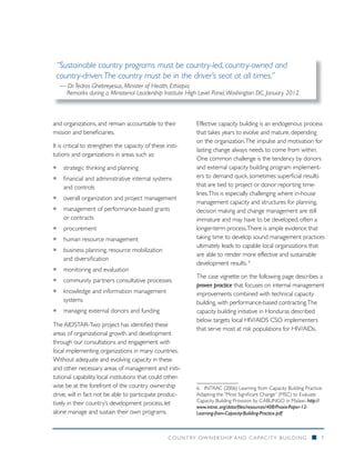 “Sustainable country programs must be country-led, country-owned and
 country-driven. The country must be in the driver’s seat at all times.”
   — Dr. Tedros Ghebreyesus, Minister of Health, Ethiopia.
    Remarks during a Ministerial Leadership Institute High Level Panel, Washington DC, January 2012.



and organizations, and remain accountable to their          Effective capacity building is an endogenous process
mission and beneficiaries.                                  that takes years to evolve and mature, depending
                                                            on the organization. The impulse and motivation for
It is critical to strengthen the capacity of these insti-
                                                            lasting change always needs to come from within.
tutions and organizations in areas such as:
                                                            One common challenge is the tendency by donors
ƒƒ strategic thinking and planning                          and external capacity building program implement-
ƒƒ financial and administrative internal systems            ers to demand quick, sometimes superficial results
   and controls                                             that are tied to project or donor reporting time-
                                                            lines. This is especially challenging where in-house
ƒƒ overall organization and project management
                                                            management capacity and structures for planning,
ƒƒ management of performance-based grants                   decision making and change management are still
   or contracts                                             immature and may have to be developed, often a
ƒƒ procurement                                              longer-term process. There is ample evidence that
ƒƒ human resource management                                taking time to develop sound management practices
                                                            ultimately leads to capable local organizations that
ƒƒ business planning, resource mobilization
                                                            are able to render more effective and sustainable
   and diversification
                                                            development results. 6
ƒƒ monitoring and evaluation
                                                            The case vignette on the following page describes a
ƒƒ community partners consultative processes
                                                            proven practice that focuses on internal management
ƒƒ knowledge and information management                     improvements combined with technical capacity
   systems                                                  building, with performance-based contracting. The
ƒƒ managing external donors and funding                     capacity building initiative in Honduras described
                                                            below targets local HIV/AIDS CSO implementers
The AIDSTAR-Two project has identified these
                                                            that serve most at risk populations for HIV/AIDs.
areas of organizational growth and development
through our consultations and engagement with
local implementing organizations in many countries.
Without adequate and evolving capacity in these
and other necessary areas of management and insti-
tutional capability, local institutions that could other-
wise be at the forefront of the country ownership           6.	 INTRAC (2006) Learning from Capacity Building Practice:
drive, will in fact not be able to participate produc-      Adapting the “Most Significant Change” (MSC) to Evaluate
                                                            Capacity Building Provision by CABUNGO in Malawi. http://
tively in their country’s development process, let
                                                            www.intrac.org/data/files/resources/408/Praxis-Paper-12-
alone manage and sustain their own programs.                Learning-from-Capacity-Building-Practice.pdf		



                                                    COUNTRY OWNERSHIP AND C APACITY BUILDING                      n   7
 