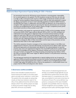 Box 2.

Performance-Based Organizational Capacity Building for CSOs in Honduras

           As international resources for HIV become scarcer, Honduras is assuming greater responsibility
           for its overall response to the epidemic. The HIV prevalence among men who have sex with men
           is as high as 10% in some parts of the country; is 4.6% among commercial sex workers; and 4.4%
           among the Garifuna population. Along with government, CSOs are often best positioned to expand
           the delivery of prevention services to reach vulnerable populations. Funded by USAID Honduras,
           the AIDSTAR-Two Project, in collaboration with local CSOs, has delivered a set of interventions to
           strengthen CSO organizational capacity by improving their financial, administrative and monitoring
           processes, and strengthening their service delivery systems. Through a competitive process, perfor-
           mance-based contracts are also provided to each CSO.

           In 2009, a baseline study gauged the organizational capacity of CSOs and the knowledge, attitudes
           and practices (KAP) of their target audiences. Between 2010 and 2011, the CSOs developed and
           implemented action plans based on diagnosed needs, and received technical assistance through
           supportive supervision, M&E visits and workshops. Progress toward meeting targets for various
           indicators was analyzed and discussed with the CSOs monthly. Leadership and board strengthening
           activities were also implemented along with strategies to raise new funds. A mid-line assessment was
           conducted to evaluate the effect of these interventions and the impact of the prevention services
           delivered by these CSOs to their target populations.

           The mid-line assessment showed an emergence of new mission-driven leaders in the CSOs, more
           engaged boards of directors, improved staff attitudes, and improved service delivery. CSOs reported
           that practical approaches and systematized tools allowed for the institutionalization of improved
           practices, team work, and organizational integration. The annual KAP studies found a positive change
           in the level of knowledge and the adoption of preventive methods (such as the correct and consis-
           tent use of condoms, accessing HIV counseling and testing, and postponing sexual debut). In 2012,
           the CSOs are achieving 100% of their targets for different indicators in the performance monitoring
           plans in their contracts.

           This dual approach (technical and organizational) to capacity building and the use of requests for
           applications (RFAs) and performance-based contracts and monthly monitoring of progress (financial
           and progress toward achieving agreed upon targets) is an effective way of strengthening local CSOs
           to deliver high quality HIV-related services to most-at-risk populations in a decentralized manner and
           prepare them for RFAs and funding from other donors.



       3. Governance and Accountability
                                                                 These concerns of institutional governance and
       Donors have channeled increased amounts of                domestic accountability, though legitimate, are not
       financial resources for health to civil society organi-   new. While donors, governments and even CSOs
       zations and public sector institutions in recent years.   themselves aspire to a comprehensive view of this
       The questions that some people are asking today           topic, accountability for some tends to boil down to
       include: are these local institutions ready for the       the domain of finance. This narrow definition may
       influx of new, additional funds that will be funneled     partly be a consequence of the ease of establish-
       directly to them? How will they prepare and adapt         ing specific and quantifiable criteria for measuring
       to all the procurement changes that are taking            financial management and accountability—such as
       place? Who will ensure accountability?                    passing pre-award audits, submitting regular financial



                                                        COUNTRY OWNERSHIP AND C APACITY BUILDING                  n   8
 
