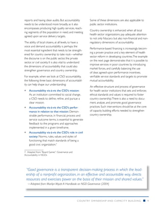 reports and having clean audits. But accountability        Some of these dimensions are also applicable to
needs to be understood more broadly, as it also            public sector institutions.
encompasses producing high quality services, reach-
                                                           Country ownership is enhanced when all local
ing segments of the population in need, and meeting
                                                           health sector organizations pay adequate attention
agreed upon service delivery targets.
                                                           to not only fiduciary but also non-financial and non-
The ability of local citizens, at all levels, to have a    regulatory dimensions of accountability.
voice and demand accountability is perhaps the
                                                           Performance-based financing is increasingly becom-
most essential ingredient that needs to be strength-
                                                           ing a proven practice and a key element of health
ened for country ownership to take root—whether
                                                           sector reform in developing countries. The example
the discourse is on the public sector, the private
                                                           on the next page demonstrates that it is possible to
sector, or civil society. It is also vital to understand
                                                           improve services in poor countries by introducing
the dimensions of accountability that could also
                                                           market forces, and carefully balancing the use
strengthen governance and country ownership.
                                                           of clear, agreed-upon performance incentives,
For example, when we look at CSO accountability,           verifiable service standards and targets to promote
the following three basic dimensions of accountabil-       mutual accountability.
ity can help shape our understanding:
                                                           An effective structure and process of governance
ƒƒ Accountability vis-à-vis the CSO’s mission:             for health sector institutions that sets and enforces
   As an institution committed to social change,           ethical standards and values is required to foster
   a CSO needs to define, refine, and pursue a             country ownership. There is also a need to docu-
   clear mission.                                          ment, analyze, and promote good governance
ƒƒ Accountability vis-à-vis the CSO’s perfor-              practices. Such interventions should be at the core
   mance in relation to that mission: Demon-               of capacity building efforts needed to strengthen
   strable performance, in financial, process and          country ownership.
   service outcome terms, is essential to generate
   feedback to the programs and approaches
   implemented in a given timeframe.
ƒƒ Accountability vis-à-vis the CSO’s role in civil
   society: Norms, rules, values and styles of
   functioning that match standards of being a
   good civic organization.7

7. 	Adapted from: “Board Games”: Governance and
Accountability in NGOs




 “Good governance is a transparent decision-making process in which the lead-
 ership of a nonprofit organization, in an effective and accountable way, directs
 resources and exercises power on the basis of their mission and shared values.”
   —Adapted from Marilyn Wyatt: A Handbook on NGO Governance (2004)




                                                  COUNTRY OWNERSHIP AND C APACITY BUILDING                   n     9
 