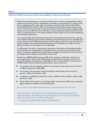 Box 3.

Performance-Based Financing to Promote Accountability:The Experience of Rwanda


          Performance-based financing is a contracting mechanism that is rooted in a simple premise: holding
          health service providers and their organizations accountable and rewarding them for positive results
          leads to additional positive results, which contributes to improved health outcomes. The USAID
          funded HIV/PBF Project started in 2005 with the objective of improving the access, quality, and effi-
          ciency of HIV clinical services while ensuring that incentives for HIV services did not negatively affect
          primary care services. After four years, the project not only achieved that objective, but also contrib-
          uted to overall improvement in the quality and delivery of basic health services and the strengthening
          of the Rwandan health system.

          The successful design and implementation of performance-based financing rested heavily on the Min-
          istry of Health’s leadership and commitment. Drawing on the positive lessons of four small PBF pilots
          in the country, the senior MOH leadership embraced the urgency of the task at hand and deftly man-
          aged the transition from multiple threads held by the various stakeholders to a single strand man-
          aged by the Ministry with the support of the stakeholders.

          The PBF program was built on clearly defined, agreed-upon, measurable, and achievable goals. Effec-
          tive coordination with all stakeholders and key partners was an important success factor, as were
          efforts to strengthen organizational and health system management components such as information
          technology, financial management, leadership, and governance.

          Results from a 2008 World Bank-sponsored PBF impact evaluation revealed that overall care im-
          proved significantly in districts where PBF had been introduced. Also, according to data from the
          Interim Demographic and Health Survey (2007-08) and other sources, indicators measured by the
          HIV/PBF Project showed the following improvements in primary health care:

         ■■   An increase in the contraceptive prevalence rate among married women from 10 percent
              in 2005 to 36 percent in 2007-2008
         ■■   An increase in the percentage of births attended by skilled health personnel from 31
              percent in 2005 to 52 percent in 2007
         ■■   A reduction in childhood mortality from 152 per 1,000 live births in 2005 to 103 per 1,000
              live births in 2007
         ■■   Almost 100 percent increase in the average number of women per health center vaccinated
              against tetanus, an avoidable and often fatal disease.

          Source: A Vision for Health: Performance-based financing in Rwanda, Management Sciences for Health


          The Government of Rwanda has made peformance-based financing a
          national policy to be rolled out across all sectors, and work that has been
          done has served as a model for replication.”
           — Dr Luis Rusa, National PBF Director, Ministry of Health, Rwanda




                                                      COUNTRY OWNERSHIP AND C APACITY BUILDING                  n     10
 