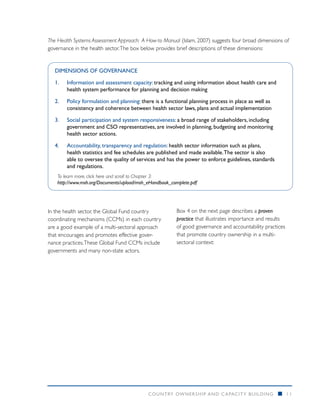 The Health Systems Assessment Approach: A How-to Manual (Islam, 2007) suggests four broad dimensions of
governance in the health sector. The box below provides brief descriptions of these dimensions:


   DIMENSIONS OF GOVERNANCE

   1.	Information and assessment capacity: tracking and using information about health care and
       health system performance for planning and decision making

   2.	Policy formulation and planning: there is a functional planning process in place as well as
      consistency and coherence between health sector laws, plans and actual implementation

   3.	Social participation and system responsiveness: a broad range of stakeholders, including
      government and CSO representatives, are involved in planning, budgeting and monitoring
      health sector actions.

   4.	Accountability, transparency and regulation: health sector information such as plans,
      health statistics and fee schedules are published and made available. The sector is also
      able to oversee the quality of services and has the power to enforce guidelines, standards
      and regulations.
    To learn more, click here and scroll to Chapter 3:
    http://www.msh.org/Documents/upload/msh_eHandbook_complete.pdf




In the health sector, the Global Fund country           Box 4 on the next page describes a proven
coordinating mechanisms (CCMs) in each country          practice that illustrates importance and results
are a good example of a multi-sectoral approach         of good governance and accountability practices
that encourages and promotes effective gover-           that promote country ownership in a multi-
nance practices. These Global Fund CCMs include         sectoral context:
governments and many non-state actors.




                                            COUNTRY OWNERSHIP AND C APACITY BUILDING                 n     11
 