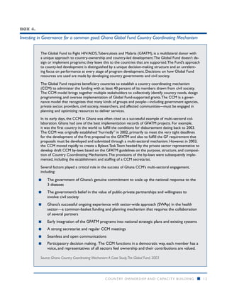 Box 4.

Investing in Governance for a common good: Ghana Global Fund Country Coordinating Mechanism


          The Global Fund to Fight HIV/AIDS, Tuberculosis and Malaria (GFATM), is a multilateral donor with
          a unique approach to country-ownership and country-led development. The Global Fund doesn’t de-
          sign or implement programs; they leave this to the countries that are supported. The Fund’s approach
          to county-led development is distinguished by a unique decision-making structure and an unrelent-
          ing focus on performance at every stage of program development. Decisions on how Global Fund
          resources are used are made by developing country governments and civil society.

          The Global Fund requires beneficiary countries to establish a country coordinating mechanism
          (CCM) to administer the funding with at least 40 percent of its members drawn from civil society.
          The CCM model brings together multiple stakeholders to collectively identify country needs, design
          programming, and oversee implementation of Global Fund-supported grants. The CCM is a gover-
          nance model that recognizes that many kinds of groups and people—including government agencies,
          private sector, providers, civil society, researchers, and affected communities—must be engaged in
          planning and optimizing resources to deliver services.

          In its early days, the CCM in Ghana was often cited as a successful example of multi-sectoral col-
          laboration. Ghana had one of the best implementation records of GFATM projects. For example,
          it was the first country in the world to fulfill the conditions for disbursement dating back to 2003.
          The CCM was originally established “hurriedly” in 2002, primarily to meet the very tight deadlines
          for the development of the first proposal to the GFATM and also to fulfill the GF requirement that
          proposals must be developed and submitted through a multi-sectoral mechanism. However, in 2003,
          the CCM moved rapidly to create a Bylaws Task Team headed by the private sector representative to
          develop draft CCM by-laws based on the GFATM guidelines on the purpose, structure, and composi-
          tion of Country Coordinating Mechanisms. The provisions of the by-laws were subsequently imple-
          mented, including the establishment and staffing of a CCM secretariat.

          Several factors played a critical role in the success of Ghana CCM’s multi-sectoral engagement,
          including:

         ■■   The government of Ghana’s genuine commitment to scale up the national response to the
              3 diseases
         ■■   The government’s belief in the value of public-private partnerships and willingness to
              involve civil society
         ■■   Ghana’s successful ongoing experience with sector-wide approach (SWAp) in the health
              sector—a common-basket funding and planning mechanism that requires the collaboration
              of several partners
         ■■   Early integration of the GFATM programs into national strategic plans and existing systems
         ■■   A strong secretariat and regular CCM meetings
         ■■   Seamless and open communications
         ■■   Participatory decision making. The CCM functions in a democratic way, each member has a
              voice, and representatives of all sectors feel ownership and their contributions are valued.

          Source: Ghana Country Coordinating Mechanism: A Case Study, The Global Fund, 2003




                                                      COUNTRY OWNERSHIP AND C APACITY BUILDING               n    12
 