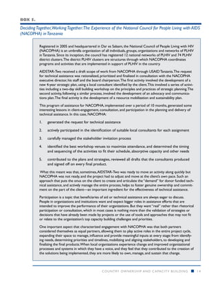 Box 5.

Deciding Together,Working Together:The Experience of the National Council for People Living with AIDS
(NACOPHA) in Tanzania

          Registered in 2005 and headquartered in Dar es Salaam, the National Council of People Living with HIV
          (NACOPHA) is an umbrella organization of all individuals, groups, organizations and networks of PLHIV
          in Tanzania. Since its inception, the council has registered 12 national networks of PLHIV and 74 PLHIV
          district clusters. The district PLHIV clusters are structures through which NACOPHA coordinates
          programs and activities that are implemented in support of PLHIV in the country.

          AIDSTAR-Two received a draft scope of work from NACOPHA through USAID Tanzania. The request
          for technical assistance was rationalized, prioritized and finalized in consultation with the NACOPHA
          executive director, his staff and the board chairperson. The first activity involved the development of a
          new 4-year strategic plan, using a local consultant identified by the client. This involved a series of activi-
          ties including a two-day skill building workshop on the principles and practices of strategic planning. The
          second activity, following a similar process, involved the development of an advocacy and communica-
          tions plan. The final activity is the development of a resource mobilization and sustainability plan.

          This program of assistance for NACOPHA, implemented over a period of 10 months, generated some
          interesting lessons in client-engagement, consultation, and participation in the planning and delivery of
          technical assistance. In this case, NACOPHA:

          1.	   generated the request for technical assistance

          2.	   actively participated in the identification of suitable local consultants for each assignment

          3.	   carefully managed the stakeholder invitation process

          4.	   identified the best workshop venues to maximize attendance, and determined the timing
                and sequencing of the activities to fit their schedule, absorptive capacity and other needs

          5.	   contributed to the plans and strategies, reviewed all drafts that the consultants produced
                and signed off on every final product.
          What this meant was that, sometimes, AIDSTAR-Two was ready to move an activity along quickly but
          NACOPHA was not ready, and the project had to adjust and move at the client’s own pace. Such an
          approach that puts the onus on the client to create and articulate the “demand” for donor funded tech-
          nical assistance, and actively manage the entire process, helps to foster genuine ownership and commit-
          ment on the part of the client­ an important ingredient for the effectiveness of technical assistance.
                                          —

          Participation is a topic that beneficiaries of aid or technical assistance are always eager to discuss.
          People in organizations and institutions want and expect bigger roles in assistance efforts that are
          intended to improve the performance of their organizations. But they want “real” rather than rhetorical
          participation or consultation, which in most cases is nothing more than the validation of strategies or
          decisions that have already been made by projects or the use of tools and approaches that may not fit
          or relate to the organization’s top capacity building challenges and priorities.

          One important aspect that characterized engagement with NACOPHA was that both partners
          considered themselves as equal partners, allowing them to play active roles in the entire project cycle,
          expanding their space to manage, influence and provide meaningful inputs at every stage: from identify-
          ing needs, determining priorities and timelines, mobilizing and aligning stakeholders, to developing and
          finalizing the final products. When local organizations experience change and improved organizational
          processes and systems in which they have a voice, and they feel that they contributed to the creation of
          the solutions being implemented, they are more likely to own, manage, and sustain that change.



                                                       COUNTRY OWNERSHIP AND C APACITY BUILDING                        n    14
 