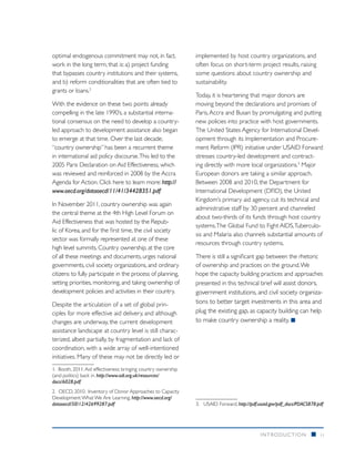 optimal endogenous commitment may not, in fact,                 implemented by host country organizations, and
work in the long term, that is: a) project funding              often focus on short-term project results, raising
that bypasses country institutions and their systems,           some questions about country ownership and
and b) reform conditionalities that are often tied to           sustainability.
grants or loans.2
                                                                Today, it is heartening that major donors are
With the evidence on these two points already                   moving beyond the declarations and promises of
compelling in the late 1990’s, a substantial interna-           Paris, Accra and Busan by promulgating and putting
tional consensus on the need to develop a country-              new policies into practice with host governments.
led approach to development assistance also began               The United States Agency for International Devel-
to emerge at that time. Over the last decade,                   opment through its Implementation and Procure-
“country ownership” has been a recurrent theme                  ment Reform (IPR) initiative under USAID Forward
in international aid policy discourse. This led to the          stresses country-led development and contract-
2005 Paris Declaration on Aid Effectiveness, which              ing directly with more local organizations.3 Major
was reviewed and reinforced in 2008 by the Accra                European donors are taking a similar approach.
Agenda for Action. Click here to learn more: http://            Between 2008 and 2010, the Department for
www.oecd.org/dataoecd/11/41/34428351.pdf                        International Development (DFID), the United
                                                                Kingdom’s primary aid agency, cut its technical and
In November 2011, country ownership was again
                                                                administrative staff by 30 percent and channeled
the central theme at the 4th High Level Forum on
                                                                about two-thirds of its funds through host country
Aid Effectiveness that was hosted by the Repub-
                                                                systems. The Global Fund to Fight AIDS, Tuberculo-
lic of Korea, and for the first time, the civil society
                                                                sis and Malaria also channels substantial amounts of
sector was formally represented at one of these
                                                                resources through country systems.
high level summits. Country ownership, at the core
of all these meetings and documents, urges national             There is still a significant gap between the rhetoric
governments, civil society organizations, and ordinary          of ownership and practices on the ground. We
citizens to fully participate in the process of planning,       hope the capacity building practices and approaches
setting priorities, monitoring, and taking ownership of         presented in this technical brief will assist donors,
development policies and activities in their country.           government institutions, and civil society organiza-
Despite the articulation of a set of global prin-               tions to better target investments in this area and
ciples for more effective aid delivery, and although            plug the existing gap, as capacity building can help
changes are underway, the current development                   to make country ownership a reality. n
assistance landscape at country level is still charac-
terized, albeit partially, by fragmentation and lack of
coordination, with a wide array of well-intentioned
initiatives. Many of these may not be directly led or
1. Booth, 2011. Aid effectiveness: bringing country ownership
(and politics) back in. http://www.odi.org.uk/resources/
docs/6028.pdf
2.	 OECD, 2010. Inventory of Donor Approaches to Capacity
Development: What We Are Learning. http://www.oecd.org/
dataoecd/50/12/42699287.pdf                                     3.	 USAID Forward, http://pdf.usaid.gov/pdf_docs/PDACS878.pdf




                                                                                              INTRODUCTION             n   ii
 
