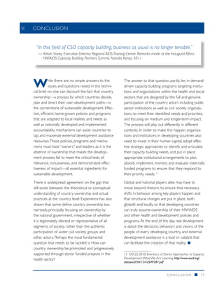 V.		CONCLUSION


    “In this field of CSO capacity building, business as usual is no longer tenable.”
      — Kelvin Storey, Executive Director, Regional AIDS Training Centre. Remarks made at the Inaugural Africa
       HIV/AIDS Capacity Building Partners Summit, Nairobi, Kenya 2011




   W           hile there are no simple answers to the
               issues and questions raised in this techni-
   cal brief, no one can discount the fact that country
                                                               The answer to that question, partly, lies in demand-
                                                               driven capacity building programs targeting institu-
                                                               tions and organizations within the health and social
   ownership—a process by which countries decide,              sectors that are designed by the full and genuine
   plan and direct their own development paths—is              participation of the country actors including public
   the cornerstone of sustainable development. Effec-          sector institutions as well as civil society organiza-
   tive, efficient, home-grown policies and programs           tions, to meet their identified needs and priorities,
   that are adapted to local realities and needs as            and focusing on medium and longer-term impact.
   well as nationally developed and implemented                The process will play out differently in different
   accountability mechanisms can assist countries to           contexts. In order to make this happen, organiza-
   tap and maximize external development assistance            tions and institutions in developing countries also
   resources. Those policies, programs and mecha-              need to invest in their human capital, adopt effec-
   nisms must have “owners” and leaders, as it is the          tive strategic approaches to identify and articulate
   absence of ownership that makes the develop-                their capacity building needs, and put in place
   ment process fail to meet the critical tests of             appropriate institutional arrangements to plan,
   relevance, inclusiveness, and demonstrated effec-           absorb, implement, monitor, and evaluate externally
   tiveness of impact—all essential ingredients for            funded programs to ensure that they respond to
   sustainable development.                                    their priority needs. 11

   There is widespread agreement on the gap that               Global and national players alike may have to
   still exists between the theoretical or conceptual          move beyond rhetoric to ensure that necessary
   understanding of country ownership and actual               shifts in behavior among key players happen and
   practices at the country level. Experience has also         that structural changes are put in place, both
   shown that some define country ownership too                globally and locally, so that developing countries
   narrowly, principally focusing on ownership by              can truly assume ownership of their HIV/AIDS
   the national government, irrespective of whether            and other health and development policies and
   it is legitimately elected or representative of all         programs. At the end of the day, real development
   segments of society, rather than the authentic              is about the decisions, behaviors and visions of the
   participation of wider civil society groups and             people of every developing country, and external
   other actors. Perhaps the most fundamental                  development assistance is a tool or catalyst that
   question that needs to be tackled is: How can               can facilitate the creation of that reality. ■
   country ownership be promoted and progressively
   supported through donor funded projects in the              11.	 OECD, 2010. Inventory of Donor Approaches to Capacity
   health sector?                                              Development: What We Are Learning. http://www.oecd.org/
                                                               dataoecd/50/12/42699287.pdf


                                                                                             CONCLUSION           n   17
 