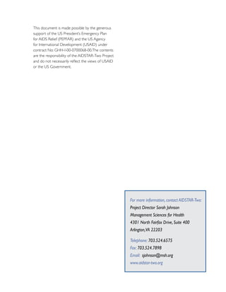 This document is made possible by the generous
support of the US President’s Emergency Plan
for AIDS Relief (PEPFAR) and the US Agency
for International Development (USAID) under
contract No: GHH-I-00-0700068-00.The contents
are the responsibility of the AIDSTAR-Two Project
and do not necessarily reflect the views of USAID
or the US Government.




                                                    For more information, contact AIDSTAR-Two:
                                                    Project Director Sarah Johnson
                                                    Management Sciences for Health
                                                    4301 North Fairfax Drive, Suite 400
                                                    Arlington,VA 22203

                                                    Telephone: 703.524.6575
                                                    Fax: 703.524.7898
                                                    Email: sjohnson@msh.org
                                                    www.aidstar-two.org
 