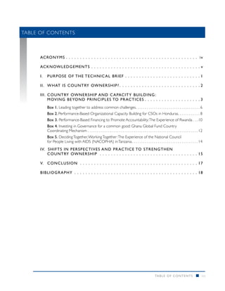 Table of Contents
	




     AC RONYMS  .  .  .  .  .  .  .  .  .  .  .  .  .  .  .  .  .  .  .  .  .  .  .  .  .  .  .  .  .  .  .  .  .  .  .  .  .  .  .  .  .  .  .  .  .  .  . i v

     ac know ledgements .  .  .  .  .  .  .  .  .  .  .  .  .  .  .  .  .  .  .  .  .  .  .  .  .  .  .  .  .  .  .  .  .  .  .  .  .  .  .                  v

     I. 	PURPOSE OF THE TECHNI C AL B RIE F . . . . . . . . . . . . . . . . . . . . . . . . . . . 1

     II.	WHAT IS COUNTRY OWNERSHIP?  .  .  .  .  .  .  .  .  .  .  .  .  .  .  .  .  .  .  .  .  .  .  .  .  .  .  .  . 2

     III. 	C OUNTRY OWNERSHIP AND C APACITY B UILDING :
     	 MOVING BEYOND PRINCIPLES TO PRACTI CES  .  .  .  .  .  .  .  .  .  .  .  .  .  .  .  .  .  .  . 3
           Box 1. Leading together to address common challenges . . . . . . . . . . . . . . . . . . . . . . . . . . . . . . . . . . . 6
           Box 2. Performance-Based Organizational Capacity Building for CSOs in Honduras . . . . . . . . . . . . 8
           Box 3. Performance-Based Financing to Promote Accountability: The Experience of Rwanda  . .  10
           Box 4. Investing in Governance for a common good: Ghana Global Fund Country
           Coordinating Mechanism . . . . . . . . . . . . . . . . . . . . . . . . . . . . . . . . . . . . . . . . . . . . . . . . . . . . . . . . . . . .  12
           Box 5. Deciding Together, Working Together: The Experience of the National Council
           for People Living with AIDS (NACOPHA) in Tanzania  . . . . . . . . . . . . . . . . . . . . . . . . . . . . . . . . . . .  14
     IV. Shifts in Perspectiv e s a nd Practi ce to st r e ng th e n
     	 Country Ow nershi p .  .  .  .  .  .  .  .  .  .  .  .  .  .  .  .  .  .  .  .  .  .  .  .  .  .  .  .  .  .  .  .  .  .  .                        15

     V.	 CON CLUSION  .  .  .  .  .  .  .  .  .  .  .  .  .  .  .  .  .  .  .  .  .  .  .  .  .  .  .  .  .  .  .  .  .  .  .  .  .  .  .  .  .  .        17

     B IB LIOGRAPHY .  .  .  .  .  .  .  .  .  .  .  .  .  .  .  .  .  .  .  .  .  .  .  .  .  .  .  .  .  .  .  .  .  .  .  .  .  .  .  .  .  .  .  .    18




                                                                                                                 TABLE O F CONTENTS                      n    iii
 