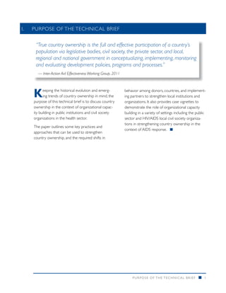 I. 	 PURPOSE OF THE TECHNICAL BRIEF


     “True country ownership is the full and effective participation of a country’s
     population via legislative bodies, civil society, the private sector, and local,
     regional and national government in conceptualizing, implementing, monitoring
     and evaluating development policies, programs and processes.”
      — Inter-Action Aid Effectiveness Working Group, 2011




    K     eeping the historical evolution and emerg-
          ing trends of country ownership in mind, the
    purpose of this technical brief is to discuss country
                                                             behavior among donors, countries, and implement-
                                                             ing partners to strengthen local institutions and
                                                             organizations. It also provides case vignettes to
    ownership in the context of organizational capac-        demonstrate the role of organizational capacity
    ity building in public institutions and civil society    building in a variety of settings including the public
    organizations in the health sector.                      sector and HIV/AIDS local civil society organiza-
                                                             tions in strengthening country ownership in the
    The paper outlines some key practices and
                                                             context of AIDS response. n
    approaches that can be used to strengthen
    country ownership, and the required shifts in




                                                                  PURPOSE O F THE TECHNIC AL BRIEF            n   1
 