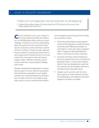 II.		WHAT IS COUNTRY OWNERSHIP?


      “In Africa, if it’s not happening in the community, then it’s not happening.”
      — Professor Miriam Were, Kenyan Community Health and CSO Leader, and first winner of the
       Hideyo Noguchi Africa Prize, 2011




   C     ountry ownership is not a new concept. It is
         the first principle of the 2005 Paris Declara-
   tion on Aid Effectiveness. What continues to pose
                                                           ment of progress toward this goal. Some of these
                                                           key assumptions include:

                                                           ƒƒ Ownership extends beyond national govern-
   challenges is the lack of a common understanding
                                                              ments and their agencies to include civil society
   about the practice of country ownership, includ-
                                                              and private sector. Effective participation of
   ing how to advance country ownership in general
                                                              both citizens in various key sectors and govern-
   and how to achieve a “whole of society” approach
                                                              ment in shaping and defining development
   that encompasses civil society, the private sector as
                                                              efforts is at the heart of country ownership.
   well as government. Moreover, the lack of common
   metrics that can be used to track and measure           ƒƒ Successful ownership involves empowering
   progress makes it difficult to make the case for           local actors (government and civil society) and
   country ownership, compounding the challenge               giving them space to assume direct responsi-
   even further.                                              bility for their own development, create their
                                                              own solutions and accountability mechanisms,
   However, development thought-leaders and prac-             and demonstrate measurable results.
   titioners agree on certain important assumptions
                                                           ƒƒ Capable country partners, with the institu-
   that should frame and guide the much needed
                                                              tional capacity to review evidence, set priori-
   transition from rhetorical statements and declara-
                                                              ties, develop plans, and implement and sustain
   tions of intent in the form of principles to prag-
                                                              programs at all levels are needed.
   matic action on country ownership and measure-




                                                                  WHAT IS COUNTRY OWNERSHIP?               n    2
 