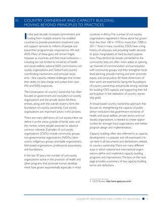 III. 	 COUNTRY OWNERSHIP AND CAPACITY BUILDING:
       MOVING BEYOND PRINCIPLES TO PRACTICES


    I  n the past decade, increased commitment and
       funding from multiple streams has enabled
    countries to provide prevention, treatment, care
                                                            countries in Africa. The number of civil society
                                                            organizations registered in Kenya alone has grown
                                                            from less than 100 in 1970 to more than 7,000 in
    and support services to millions of people and          2011.4 And, in many countries, CSOs have a long
    boost their programmatic responses to HIV and           history of advocacy and providing health services
    AIDS. Many of these gains still remain fragile,         to poor, marginalized, or hard-to-reach popula-
    however, as countries and their local institutions—     tions. They tend to be closely connected to the
    including but not limited to ministries of health       community; they are often more adept at opening
    and social welfare, national AIDS commissions, civil    up channels of communication and participation
    society organizations and Global Fund country           with community groups; and they strengthen local-
    coordinating mechanisms and principal recipi-           level planning, provide training, and even promote
    ents—face capacity-related challenges that hinder       equity and social justice. All these dimensions of
    their ability to take charge and sustain their own      their work are essential for laying the foundations
    HIV and AIDS responses.                                 of country ownership, and provide strong rationale
                                                            for building CSO capacity and supporting their full
    The conversation on country ownership has often
                                                            participation in the realization of country owner-
    focused on government and excluded civil society
                                                            ship goals.
    organizations and the private sector. All these
    entities, along with the overall citizenry, form the    A broad-based country ownership approach that
    foundation of country ownership. Civil society          focuses on strengthening the capacity of public
    organizations are important actors in this process.     sector institutions like government ministries of
                                                            health and social welfare, private sector, and civil
    There are many definitions of civil society. Here we
                                                            society organizations is needed to create oppor-
    define it as the arena, outside of family, state, and
                                                            tunities for stronger local organizations with better
    the market, where people associate to advance
                                                            program design and implementation.
    common interests. Examples of civil society
    organizations (CSOs) include community groups,          Capacity building, often also referred to as capacity
    non-governmental organizations (NGOs), labor            development, is a popular and oft-expressed criti-
    unions, indigenous groups, charitable organizations,    cal need in all documents and declarations related
    faith-based organizations, professional associations,   to country ownership. There are many different
    and foundations.                                        ways in which national and international organi-
                                                            zations define and implement capacity building
    In the last 30 years, the number of civil society
                                                            programs and interventions. The box on the next
    organizations active in the provision of health and
                                                            page provides a summary of key capacity building
    other programs that promote human develop-
                                                            terms and definitions.
    ment have grown exponentially, especially in most



                                                            4.	NGO Bureau. http://www.ngobureau.or.ke/




                                                   COUNTRY OWNERSHIP AND C APACITY BUILDING                 n   3
 