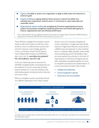 ■■    Capacity: the ability or power of an organization to apply its skills, assets and resources to
         achieve its goals.
   ■■    Capacity building: an ongoing evidence-driven process to improve the ability of an
         individual, team, organization, network, sector or community to create measurable and
         sustainable results.
   ■■    Organizational capacity building: the strengthening of internal organizational structures,
         systems and processes, management, leadership, governance and overall staff capacity to
         enhance organizational, team and individual performance.

    Source: Organizational Capacity Building Framework: A Foundation for Stronger, More Sustainable HIV/AIDS Programs,
    Organizations & Networks. AIDSTAR-Two Technical Brief No: 2, January 2011


These definitions highlight the orientation toward                      of each country. For example, strengthening
results as well as the impetus to shift from input,                     country ownership in a fragile state with equally
and focus more on evidence-driven process and                           nascent or fragile local institutions would assume
outcome measures, a new strategic goal that                             a different pace and approach to what would be
is also a cornerstone of both the US Govern-                            done in a relatively stable, pluralistic, lower-middle
ment’s Global Health Initiative and PEPFAR. To                          income developing country. Nonetheless, there
learn more, click on: www.aidstar-two.org/upload/                       are some essential core practices in the realm of
AS2_TechnicalBrief-2_4-Jan-2011.pdf                                     organizational or institutional strengthening, that
                                                                        when developed and applied together, can serve
In this era of declining external resources for
                                                                        to strengthen and advance the implementation of
HIV/AIDS and global health and development and
                                                                        country ownership principles. These include:
the emphasis on country ownership, providing
external assistance in a way that empowers and                          ƒƒ Collaborative leadership
builds lasting capacity among local actors becomes                      ƒƒ Sound management capacity
ever more critical.
                                                                        ƒƒ Governance and accountability
Efforts to strengthen country ownership will look
very different depending on the unique context


                                             CO U NT RY OWNER SHI P

        COLLABORATIVE                                    SOUND                                    GOVERNANCE &
         LEADERSHIP                                    MANAGEMENT                                 ACCOUNTABILITY


                                                        0 10 01 0
                                                        1 01 10 0
                                                        1 11 01 2




                                                                    $
        GENUINE CONSULTATION, CLIENT ENGAGEMENT, AND PARTICIPATION

Successful country ownership relies on these three core practices which are in turn built upon a foundation of true partnership with
the stakeholders involved.


                                                        COUNTRY OWNERSHIP AND C APACITY BUILDING                                n      4
 