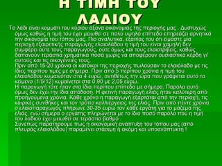 Η ΤΙΜΗ ΤΟΥ
                            ΛΑΔΙΟΥ περιοχής μας . Δυστυχώς
Το λάδι είναι κομμάτι του κύριου άξονα οικονομίας της
 όμως καθώς η τιμή του έχει μειωθεί σε πολύ υψηλό επίπεδο επηρεάζει αρνητικά
 την οικονομία του τόπου μας. Πιο αναλυτικά, εξαιτίας του ότι είμαστε μία
 περιοχή εξαιρετικής παραγωγής ελαιολάδου η τιμή του είναι χαμηλή δεν
 συμφέρει ούτε τους παραγωγούς, ούτε όμως και τους ελαιοτριβείς, καθώς
 δαπανούν τεράστια χρηματικά ποσά χωρίς να αποφέρουν ουσιαστικά κέρδη γι'
 αυτούς και τις οικογένειές τους.
 Πριν από 15-20 χρόνια οι κάτοικοι της περιοχής πωλούσαν το ελαιόλαδο με τις
 ίδιες περίπου τιμές με σήμερα. Πριν από 5 περίπου χρόνια η τιμή του
 ελαιολάδου κυμαινόταν στα 4 ευρώ, αντιθέτως την ώρα που γράφεται αυτό το
 κείμενο (1/5/12) κυμαίνεται στα 0,90 με 2,05 ευρώ.
 Η παραγωγή τότε ήταν στα ίδια περίπου επίπεδα με σήμερα. Παρόλα αυτά
 όμως δεν έχει την ίδια απόδοση. Η φετινή παραγωγή ελιάς ήταν καλύτερη από
 προηγούμενα χρόνια. Κάθε χρόνο η παραγωγή εξαρτάται από την περιοχή, τις
 καιρικές συνθήκες και τον τρόπο καλλιέργειας της ελιάς. Πριν από πέντε χρόνια
 ο ελαιοπαραγωγός πλήρωνε 30-35 ευρώ τον κάθε εργάτη για το μάζεμα της
 ελιάς, ενώ σήμερα ο εργάτης πληρώνεται με το ίδιο ποσό παρόλο που η τιμή
 του λαδιού έχει μειωθεί σε τεράστιο βαθμό .
 Συνεπώς παρατηρούμε πως η οικονομική ανάπτυξη του τόπου μας (από
 πλευράς ελαιολάδου) παραμένει στάσιμη ή ακόμη και υποανάπτυκτη !
 