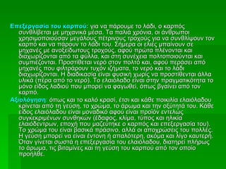 Επεξεργασία του καρπού: για να πάρουμε το λάδι, ο καρπός
   συνθλίβεται με μηχανικά μέσα. Τα παλιά χρόνια, οι άνθρωποι
   χρησιμοποιούσαν μεγάλους πέτρινους τροχούς για να συνθλίψουν τον
   καρπό και να πάρουν το λάδι του. Σήμερα οι ελιές μπαίνουν σε
   μηχανές με ανοξείδωτους τροχούς, αφού πρώτα πλένονται και
   διαχωρίζονται από τα φύλλα, και στη συνέχεια πολτοποιούνται και
   συμπιέζονται. Προστίθεται νερό στον πολτό και, αφού περάσει από
   μηχανές που φιλτράρουν τυχόν ιζήματα, το νερό και το λάδι
   διαχωρίζονται. Η διαδικασία είναι φυσική χωρίς να προστίθενται άλλα
   υλικά (πέρα από το νερό). Το ελαιόλαδο είναι στην πραγματικότητα το
   μόνο είδος λαδιού που μπορεί να φαγωθεί, όπως βγαίνει από τον
   καρπό.
Αξιολόγηση: όπως και το καλό κρασί, έτσι και κάθε ποικιλία ελαιόλαδου
   κρίνεται από τη γεύση, το χρώμα, το άρωμα και την οξύτητά του. Κάθε
   είδος ελαιόλαδου είναι μοναδικό αφού είναι προϊόν εντελώς
   συγκεκριμένων συνθηκών (έδαφος, κλίμα, τύπος και ηλικία
   ελαιόδεντρων, εποχή που μαζεύτηκε ο καρπός και επεξεργασία του).
   Το χρώμα του είναι βασικά πράσινο, αλλά οι αποχρώσεις του πολλές.
   Η γεύση μπορεί να είναι έντονη ή απαλότερη, ακόμα και λίγο καυτερή.
   Όταν γίνεται σωστά η επεξεργασία του ελαιόλαδου, διατηρεί πλήρως
   το άρωμα, τις βιταμίνες και τη γεύση του καρπού από τον οποίο
   προήλθε.
 