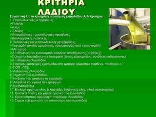 ΚΡΙΤΗΡΙΑ
                   ΛΑΔΙΟΥ
Συνοπτική λίστα κριτηρίων ποιότητας ελαιολάδου Α/Α Κριτήριο
1. Προσυλλεκτικές μεταχειρίσεις:
Ποικιλία
Κλίμα
Έδαφος
Εντομολογικές - μυκητολογικές προσβολές
Καλλιεργητικές πρακτικές
2. Συλλεκτικές και μετασυλλεκτικές μεταχειρίσεις:
Συγκομιδή (στάδιο ωριμότητας, τραυματισμός κατά τη συγκομιδή)
Μεταφορά
Αποθήκευση του ελαιοκάρπου (διάρκεια αποθήκευσης, συνθήκες)
Εξαγωγή ελαιολάδου στο ελαιουργείο (τύπος ελαιουργείου, συνθήκες καθαριότητας)
Αποθήκευση ελαιολάδου
3. Ποιοτικές κατηγορίες ελαιολάδου στο εμπόριο (εξαιρετικό παρθένο, παρθένο κ.α.)
4. ΠΟΠ –ΠΓΕ
5. Αλλοιώσεις ελαιολάδου
6. Σήμανση του ελαιολάδου
7. Κίνδυνοι που απειλούν το ελαιόλαδο
8. Ασφάλεια και υγιεινή των τροφίμων
9. Ιχνηλασιμότητα
10. Επιλογή πρώτων υλών (ελαιόλαδο, βοηθητικές ύλες, υλικά συσκευασίας)
11. Ποιοτικοί δείκτες και χαρακτηριστικά του ελαιολάδου
12. Οργανοληπτική αξιολόγηση παρθένου ελαιολάδου
13. Σημεία ελέγχου κατά την τυποποίηση του ελαιολάδου
 